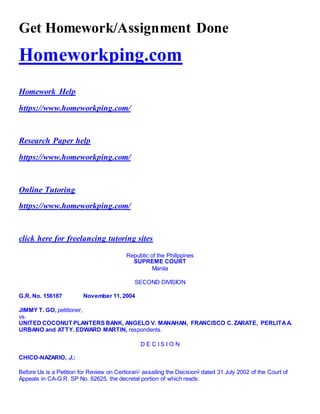 Get Homework/Assignment Done
Homeworkping.com
Homework Help
https://www.homeworkping.com/
Research Paper help
https://www.homeworkping.com/
Online Tutoring
https://www.homeworkping.com/
click here for freelancing tutoring sites
Republic of the Philippines
SUPREME COURT
Manila
SECOND DIVISION
G.R. No. 156187 November 11, 2004
JIMMY T. GO, petitioner,
vs.
UNITED COCONUT PLANTERS BANK, ANGELO V. MANAHAN, FRANCISCO C. ZARATE, PERLITAA.
URBANO and ATTY. EDWARD MARTIN, respondents.
D E C I S I O N
CHICO-NAZARIO, J.:
Before Us is a Petition for Review on Certiorari1
assailing the Decision2
dated 31 July 2002 of the Court of
Appeals in CA-G.R. SP No. 62625, the decretal portion of which reads:
 