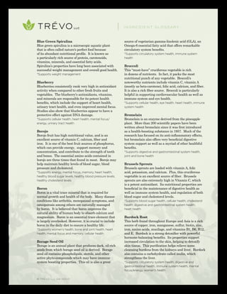 © TRÉVO llc 02/2010
Blue Green Spirulina
Blue green spirulina is a microscopic aquatic plant
that is often called nature's perfect food because
of its abundant nutritional profile. It is known as
a particularly rich source of protein, carotenoids,
vitamins, minerals, and essential fatty acids.
Spirulina’s properties have long been associated with
successful weight management and overall good health.
*Supports weight management
Blueberry
Blueberries consistently rank very high in antioxidant
activity when compared to other fresh fruits and
vegetables. The blueberry’s antioxidants, vitamins,
and minerals are responsible for its potent health
benefits, which include the support of heart health,
urinary tract health, and even improved mental focus.
Studies also show that blueberries appear to have a
protective effect against DNA damage.
*Supports cellular health, heart health, mental focus/
energy, urinary tract health
Borojo
Borojo fruit has high nutritional value, and is an
excellent source of vitamin C, calcium, fiber and
iron. It is one of the best fruit sources of phosphorus,
which can provide energy, support memory and
concentration, and contribute to the strength of teeth
and bones. The essential amino acids contained in
borojo are three times that found in meat. Borojo may
help maintain healthy levels of blood sugar, blood
pressure and cholesterol.
*Supports energy, mental focus, memory, heart health,
healthy blood sugar levels, healthy blood pressure levels,
healthy cholesterol levels
Boron
Boron is a vital trace mineral that is required for
normal growth and health of the body. Many disease
conditions like arthritis, menopausal symptoms, and
osteoporosis among others are naturally managed
by boron. It is believed that boron improves the
natural ability of human body to absorb calcium and
magnesium. Boron is an essential trace element that
is largely overlooked. However, it is crucial to include
boron in the daily diet to ensure a healthy life.
*Supports women’s health, bone and joint health, heart
health, mental focus and memory, cellular health
Borage Seed Oil
Borage is an annual plant that produces dark, oil-rich
seeds from which borage seed oil is derived. Borage
seed oil contains phospholipids, sterols, and other
active phyto-compounds which may have immune
system boosting properties. This oil is also a great
source of vegetarian gamma-linolenic acid (GLA), an
Omega-6 essential fatty acid that offers remarkable
circulatory system benefits.
*Supports circulatory system health, immune system
health
Broccoli
This “must-have” cruciferous vegetable is rich
in dozens of nutrients. In fact, it packs the most
nutritional punch of any vegetable. Broccoli's
noteworthy nutrients include vitamin C, vitamin A
(mostly as beta-carotene), folic acid, calcium, and fiber.
It is also a rich fiber source. Broccoli is particularly
helpful in supporting cardiovascular health as well as
immune system and eye health.
*Supports cellular health, eye health, heart health, immune
system health
Bromelain
Bromelain is an enzyme derived from the pineapple
plant. More than 200 scientific papers have been
written about bromelain since it was first introduced
as a health-boosting substance in 1957. Much of the
research has focused on its anti-inflammatory effects,
but bromelain also offers very beneficial digestive
system support as well as a myriad of other healthful
benefits.
*Supports digestive and gastrointestinal system health,
joint and bone health
Brussels Sprouts
Brussels sprouts are loaded with vitamin A, folic
acid, potassium, and calcium. Plus, this cruciferous
vegetable is an excellent source of fiber. Brussels
sprouts are also extremely high in Vitamin C, which
is a potent antioxidant. Its nutritional properties are
beneficial in the maintenance of digestive health as
well as immune system health, and regulation of both
blood sugar and cholesterol levels.
*Supports blood sugar health, cellular health, cholesterol
health, digestive and gastrointestinal system health,
heart health
Burdock Root
This herb found throughout Europe and Asia is a rich
source of copper, iron, manganese, sulfur, biotin, zinc,
iron, amino acids, mucilage, and vitamins B1, B6, B12,
and E. Burdock is a strong detoxifier with powerful
hormone-balancing benefits. Its properties support
increased circulation to the skin, helping to detoxify
skin tissue. This purification helps relieve some
cleansing burdens from the kidneys and liver. Burdock
also contains a carbohydrate called inulin, which
strengthens the liver.
*Supports circulatory system health, digestive and
gastrointestinal health, immune system health, mental
focus/energy, women’s health
INGREDIENT GLOSSARY
 
