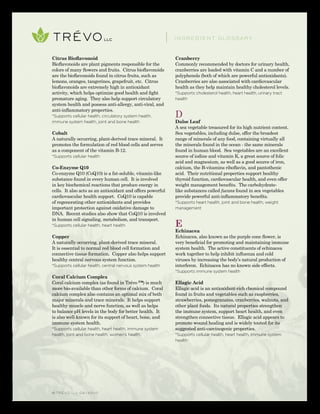 © TRÉVO llc 02/2010
Citrus Bioflavonoid
Bioflavonoids are plant pigments responsible for the
colors of many flowers and fruits. Citrus bioflavonoids
are the bioflavonoids found in citrus fruits, such as
lemons, oranges, tangerines, grapefruit, etc. Citrus
bioflavonoids are extremely high in antioxidant
activity, which helps optimize good health and fight
premature aging. They also help support circulatory
system health and possess anti-allergy, anti-viral, and
anti-inflammatory properties.
*Supports cellular health, circulatory system health,
immune system health, joint and bone health
Cobalt
A naturally occurring, plant-derived trace mineral. It
promotes the formulation of red blood cells and serves
as a component of the vitamin B-12.
*Supports cellular health
Co-Enzyme Q10
Co-enzyme Q10 (CoQ10) is a fat-soluble, vitamin-like
substance found in every human cell. It is involved
in key biochemical reactions that produce energy in
cells. It also acts as an antioxidant and offers powerful
cardiovascular health support. CoQ10 is capable
of regenerating other antioxidants and provides
important protection against oxidative damage to
DNA. Recent studies also show that CoQ10 is involved
in human cell signaling, metabolism, and transport.
*Supports cellular health, heart health
Copper
A naturally occurring, plant-derived trace mineral.
It is essential to normal red blood cell formation and
connective tissue formation. Copper also helps support
healthy central nervous system function.
*Supports cellular health, central nervous system health
Coral Calcium Complex
Coral calcium complex (as found in Trévo ™) is much
more bio-available than other forms of calcium. Coral
calcium complex also contains an optimal mix of both
major minerals and trace minerals. It helps support
healthy muscle and nerve function, as well as helps
to balance pH levels in the body for better health. It
is also well-known for its support of heart, bone, and
immune system health.
*Supports cellular health, heart health, immune system
health, joint and bone health, women’s health
Cranberry
Commonly recommended by doctors for urinary health,
cranberries are loaded with vitamin C and a number of
polyphenols (both of which are powerful antioxidants).
Cranberries are also associated with cardiovascular
health as they help maintain healthy cholesterol levels.
*Supports cholesterol health, heart health, urinary tract
health
D
Dulse Leaf
A sea vegetable treasured for its high nutrient content.
Sea vegetables, including dulse, offer the broadest
range of minerals of any food, containing virtually all
the minerals found in the ocean - the same minerals
found in human blood. Sea vegetables are an excellent
source of iodine and vitamin K, a great source of folic
acid and magnesium, as well as a good source of iron,
calcium, the B-vitamins riboflavin, and pantothenic
acid. Their nutritional properties support healthy
thyroid function, cardiovascular health, and even offer
weight management benefits. The carbohydrate-
like substances called fucans found in sea vegetables
provide powerful anti-inflammatory benefits.
*Supports heart health, joint and bone health, weight
management
E
Echinacea
Echinacea, also known as the purple cone flower, is
very beneficial for promoting and maintaining immune
system health. The active constituents of echinacea
work together to help inhibit influenza and cold
viruses by increasing the body’s natural production of
interferon. Echinacea has no known side effects.
*Supports immune system health
Ellagic Acid
Ellagic acid is an antioxidant-rich chemical compound
found in fruits and vegetables such as raspberries,
strawberries, pomegranates, cranberries, walnuts, and
other plant foods. Its natural properties strengthen
the immune system, support heart health, and even
strengthen connective tissue. Ellagic acid appears to
promote wound healing and is widely touted for its
suggested anti-carcinogenic properties.
*Supports cellular health, heart health, immune system
health
INGREDIENT GLOSSARY
 
