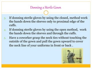 Donning a Sterile Gown
3. If donning sterile gloves by using the closed, method work
the hands down the sleeves only to proximal edge of the
cuffs.
4. If donning sterile gloves by using the open method, work
the hands down the sleeves and through the cuffs.
5. Have a coworker grasp the neck ties without touching the
outside of the gown and pull the gown upward to cover
the neck line of your uniforms in front or back .
 