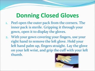 Donning Closed Gloves
1. Peel open the outer pack from the corners. The
inner pack is sterile. Gripping it through your
gown, open it to display the gloves.
2. With your gown covering your fingers, use your
right hand to remove the left glove. Hold your
left hand palm up, fingers straight. Lay the glove
on your left wrist, and grip the cuff with your left
thumb.
 