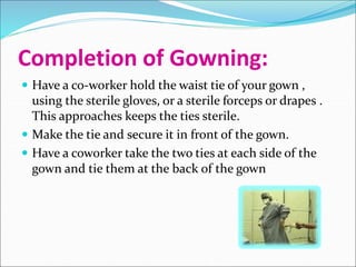 Completion of Gowning:
 Have a co-worker hold the waist tie of your gown ,
using the sterile gloves, or a sterile forceps or drapes .
This approaches keeps the ties sterile.
 Make the tie and secure it in front of the gown.
 Have a coworker take the two ties at each side of the
gown and tie them at the back of the gown
 