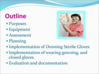 Outline
 Purposes
 Equipment
 Assessment
 Planning
 Implementation of Donning Sterile Gloves
 Implementation of wearing gowning, and
closed gloves.
 Evaluation and documentation
 