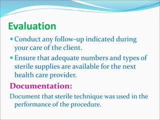 Evaluation
 Conduct any follow-up indicated during
your care of the client.
 Ensure that adequate numbers and types of
sterile supplies are available for the next
health care provider.
Documentation:
Document that sterile technique was used in the
performance of the procedure.
 