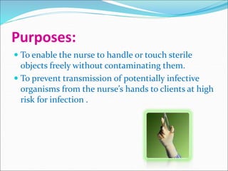 Purposes:
 To enable the nurse to handle or touch sterile
objects freely without contaminating them.
 To prevent transmission of potentially infective
organisms from the nurse’s hands to clients at high
risk for infection .
 