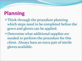 Planning
 Think through the procedure planning
which steps need to be completed before the
gown and gloves can be applied.
 Determine what additional supplies are
needed to perform the procedure for this
client. Always have an extra pair of sterile
gloves available.
 
