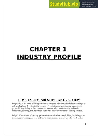 CHAPTER 1
INDUSTRY PROFILE
HOSPITALITY INDUSTRY – AN OVERVIEW
Hospitality is all about offering warmth to someone who looks for help at a strange or
unfriendly place. It refers to the process of receiving and entertaining a guest with
goodwill. Hospitality in the commercial context refers to the activity of hotels,
restaurants, catering, inn, resorts or clubs who make a vocation of treating tourists.
Helped With unique efforts by government and all other stakeholders, including hotel
owners, resort managers, tour and travel operators and employees who work in the
1
 