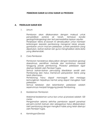 PEMBORAN SUMUR UJI ATAU SUMUR UJI PRODUKSI
A. PEKERJAAN SUMUR BOR
1. Umum
Pemboran akan dilaksanakan dengan maksud untuk
penyelidikan potensi air tanah, termasuk kondisi
geologi/hidrogeologi dan test permeabilitas lapisan aquifer.
Penjelasan teknis di bawah ini dimaksudkan untuk memberi
keterangan kepada pemborong mengenai lokasi proyek,
gambaran umum macam pekerjaan, jumlah peralatan yang
diperlukan, bahan-bahan lain guna menghasilkan data-data
yang dikehendaki.
2. Cara Pemboran
Pemboran hendaknya disesuaikan dengan keadaan geologi
daerahnya, pemilihan metode dan kontrolnya menjadi
tanggung jawab pemborong. Prosedur pekerjaan agar
disetujui terlebih oleh Pemberi Tugas.
Semua bahan-bahan penunjang disediakan sendiri oleh
Pemborong dan harus memenuhi persyaratan teknis yang
telah ditentukan.
Pemborong harus dapat mencegah dan menjaga
kemungkinan terjadinya hal-hal yang dapat merugikan hasil
pekerjaan.
Semua kelalaian dan kelambatan pekerjaan adalah
sepenuhnya menjadi tanggung jawab Pemborong.
3. Kedalaman Pemboran
Maksimal kedalaman sumur bor untuk uji produksi adalah 120
meter.
Pengamatan selama aktivitas pemboran seperti penetrasi
per-jam-contoh batuan dan sebagainya harus dilaksanakan
oleh pemborong dengan mengikuti table yang telah disetujui
oleh Pemberi Tugas.
4. Kemiringan/Deviasi
 