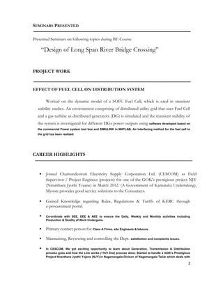 SEMINARS PRESENTED
Presented Seminars on following topics during BE Course
“Design of Long Span River Bridge Crossing”
PROJECT WORK
EFFECT OF FUEL CELL ON DISTRIBUTION SYSTEM
Worked on the dynamic model of a SOFC Fuel Cell, which is used in transient
stability studies. An environment comprising of distributed utility grid that uses Fuel Cell
and a gas turbine as distributed generators (DG) is simulated and the transient stability of
the system is investigated for different DGs power outputs using software developed based on
the commercial Power system tool box and SIMULINK in MATLAB. An interfacing method for the fuel cell to
the grid has been realized
CAREER HIGHLIGHTS
 Joined Chamundeswari Electricity Supply Corporation Ltd. (CESCOM) as Field
Supervisor / Project Engineer (projects) for one of the GOK’s prestigious project NJY
(Niranthara Jyothi Yojane) in March 2012. (A Government of Karnataka Undertaking),
Mysore provides good service solutions to the Consumers.
 Gained Knowledge regarding Rules, Regulations & Tariffs of KERC through
e-procurement portal.
 Co-ordinate with SEE, EEE & AEE to ensure the Daily, Weekly and Monthly activities including
Production & Quality of Work Undergone.
 Primary contact person for Class A Firms, site Engineers & labours.
 Maintaining, Reviewing and controlling the Dept. satisfaction and complaints issues.
 In CESCOM, We got exciting opportunity to learn about Generation, Transmission & Distribution
process goes and how the Line works (11kV line) process done. Started to handle a GOK’s Prestigious
Project Niranthara Jyothi Yojane (NJY) in Nagamangala Divison of Nagamangala Taluk which deals with
2
 