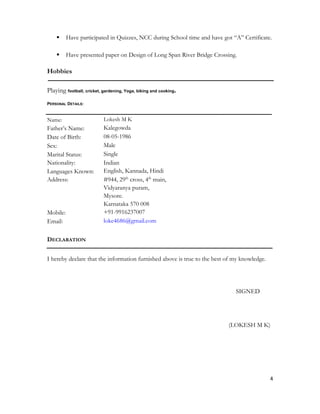  Have participated in Quizzes, NCC during School time and have got “A” Certificate.
 Have presented paper on Design of Long Span River Bridge Crossing.
Hobbies
Playing football, cricket, gardening, Yoga, biking and cooking.
PERSONAL DETAILS:
Name: Lokesh M K
Father’s Name: Kalegowda
Date of Birth: 08-05-1986
Sex: Male
Marital Status: Single
Nationality: Indian
Languages Known: English, Kannada, Hindi
Address: #944, 29th
cross, 4th
main,
Vidyaranya puram,
Mysore.
Karnataka 570 008
Mobile: +91-9916237007
Email: loke4686@gmail.com
DECLARATION
I hereby declare that the information furnished above is true to the best of my knowledge.
SIGNED
(LOKESH M K)
4
 