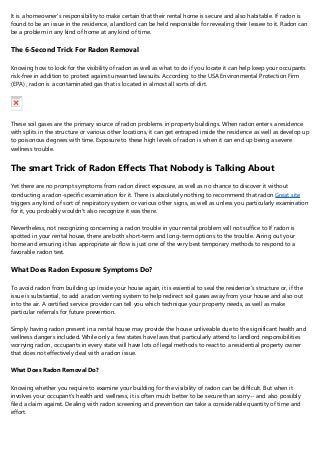 It is a homeowner's responsibility to make certain that their rental home is secure and also habitable. If radon is
found to be an issue in the residence, a landlord can be held responsible for revealing their lessee to it. Radon can
be a problem in any kind of home at any kind of time.
The 6-Second Trick For Radon Removal
Knowing how to look for the visibility of radon as well as what to do if you locate it can help keep your occupants
risk-free in addition to protect against unwanted lawsuits. According to the USA Environmental Protection Firm
(EPA) , radon is a contaminated gas that is located in almost all sorts of dirt.
These soil gases are the primary source of radon problems in property buildings. When radon enters a residence
with splits in the structure or various other locations, it can get entraped inside the residence as well as develop up
to poisonous degrees with time. Exposure to these high levels of radon is when it can end up being a severe
wellness trouble.
The smart Trick of Radon Effects That Nobody is Talking About
Yet there are no prompt symptoms from radon direct exposure, as well as no chance to discover it without
conducting a radon-specific examination for it. There is absolutely nothing to recommend that radon Great site
triggers any kind of sort of respiratory system or various other signs, as well as unless you particularly examination
for it, you probably wouldn't also recognize it was there.
Nevertheless, not recognizing concerning a radon trouble in your rental problem will not suffice to If radon is
spotted in your rental house, there are both short-term and long-term options to the trouble. Airing out your
home and ensuring it has appropriate air flow is just one of the very best temporary methods to respond to a
favorable radon test.
What Does Radon Exposure Symptoms Do?
To avoid radon from building up inside your house again, it is essential to seal the residence's structure or, if the
issue is substantial, to add a radon venting system to help redirect soil gases away from your house and also out
into the air. A certified service provider can tell you which technique your property needs, as well as make
particular referrals for future prevention.
Simply having radon present in a rental house may provide the house unliveable due to the significant health and
wellness dangers included. While only a few states have laws that particularly attend to landlord responsibilities
worrying radon, occupants in every state will have lots of legal methods to react to a residential property owner
that does not effectively deal with a radon issue.
What Does Radon Removal Do?
Knowing whether you require to examine your building for the visibility of radon can be difficult. But when it
involves your occupant's health and wellness, it is often much better to be secure than sorry-- and also possibly
filed a claim against. Dealing with radon screening and prevention can take a considerable quantity of time and
effort.
 