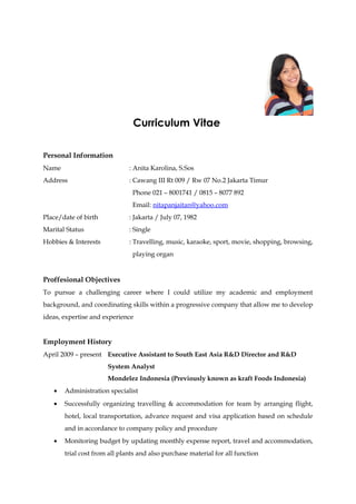 Curriculum Vitae 
Personal Information 
Name : Anita Karolina, S.Sos 
Address : Cawang III Rt 009 / Rw 07 No.2 Jakarta Timur 
Phone 021 – 8001741 / 0815 – 8077 892 
Email: nitapanjaitan@yahoo.com 
Place/date of birth : Jakarta / July 07, 1982 
Marital Status : Single 
Hobbies & Interests : Travelling, music, karaoke, sport, movie, shopping, browsing, 
playing organ 
Proffesional Objectives 
To pursue a challenging career where I could utilize my academic and employment 
background, and coordinating skills within a progressive company that allow me to develop 
ideas, expertise and experience 
Employment History 
April 2009 – present Executive Assistant to South East Asia R&D Director and R&D 
System Analyst 
Mondelez Indonesia (Previously known as kraft Foods Indonesia) 
· Administration specialist 
· Successfully organizing travelling & accommodation for team by arranging flight, 
hotel, local transportation, advance request and visa application based on schedule 
and in accordance to company policy and procedure 
· Monitoring budget by updating monthly expense report, travel and accommodation, 
trial cost from all plants and also purchase material for all function 
 
