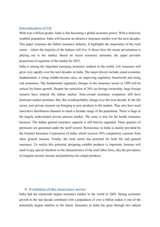 Introduction of LIC<br />With over a billion people, India is fast becoming a global economic power. With a relatively youthful population, India will become an attractive insurance market over the next decades. This paper examines the Indian insurance industry. It highlights the importance of the rural sector – where the majority of the Indians still live. It shows how the recent privatization is playing out in the market. Based on recent economic estimates, the paper provides projections of segments of the market for 2025.<br />India is among the important emerging insurance markets in the world. Life insurance will grow very rapidly over the next decades in India. The major drivers include sound economic fundamentals, a rising middle-income class, an improving regulatory framework and rising risk awareness. The fundamental regulatory changes in the insurance sector in 1999 will be critical for future growth. Despite the restriction of 26% on foreign ownership, large foreign insurers have entered the Indian market. State-owned insurance companies still have dominant market positions. But, this would probably change over the next decade. In the life sector, new private insurers are bringing in new products to the market. They also have used innovative distribution channels to reach a broader range of the population. There is huge in the largely undeveloped private pension market. The same is true for the health insurance business. The Indian general insurance segment is still heavily regulated. Three quarters of premiums are generated under the tariff system. Reinsurance in India is mainly provided by the General Insurance Corporation of India, which receives 20% compulsory cessions from other general insurers. Finally, the rural sector has potential for both life and general insurance. To realize this potential, designing suitable products is important. Insurers will need to pay special attention to the characteristics of the rural labor force, like the prevalence of irregular income streams and preference for simple products.<br />Evolution of the insurance sector<br />India had the nineteenth largest insurance market in the world in 2003. Strong economic growth in the last decade combined with a population of over a billion makes it one of the potentially largest markets in the future. Insurance in India has gone through two radical transformations. Before 1956, insurance was private with minimal government intervention. In 1956, life insurance was nationalized and a monopoly was created. In 1972, general insurance was nationalized as well. As a part of the general opening up of the economy after 1992, a Government appointed committee recommended that private companies should be allowed to operate. It took six years to implement the recommendation. Private sector was allowed into insurance business in 2000. However, foreign ownership was restricted. No more than 26% of any company can be foreign-owned.<br />Insurance in the Colonial Era. <br />Life insurance in the modern form was first set up in India through a British company called the Oriental Life Insurance Company in 1818 followed by the Bombay Assurance Company in 1823 and the Madras Equitable Life Insurance Society in 1829. All of these companies operated in India but did not insure the lives of Indians. They were insuring the lives of Europeans living in India. The first general insurance company, Triton Insurance Company Ltd., was established in 1850. It was owned and operated by the British. The first indigenous general insurance company was the Indian Mercantile Insurance Company Limited set up in Bombay in 1907.<br />In 1912, two sets of legislation were passed: the Indian Life Assurance Companies Act and the Provident Insurance Societies Act. First, they were the first legislations in India that particularly targeted the insurance sector. Second, they left general insurance business out of it. In 1938, the Insurance Act was passed which covered both life and general insurance companies.<br />Evolution of Insurance during Nationalized Era: 1956-2000 <br />Before 1956, insurance was private with minimal government intervention. In 1956, life insurance was nationalized and a monopoly was created. In 1972, general insurance was nationalized as well. There were 107 general insurance companies operating at the time. The reason for this was that insurance is a “cooperative enterprise,” under a socialist form of government; therefore, it is more suited for government to be in insurance business on behalf of the “people”. Second, those Indian companies are excessively expensive. Third, argued that private competition has not improved services to the “public” or to the policyholders.<br />Life Insurance Business during the Nationalized Era. <br />Indian life insurance was nationalized in 1956. An Ordinance was issued on 19th January, 1956 nationalising the Life Insurance sector and Life Insurance Corporation came into existence in the same year. The LIC absorbed 154 Indian, 16 non-Indian insurers as also 75 provident societies—245 Indian and foreign insurers in all. The LIC had monopoly till the late 90s when the Insurance sector was reopened to the private sector. All life companies were merged together to form one single company: the Life Insurance Corporation. By 2000, Life Insurance Corporation had 100 divisional offices in seven zones with 2048 branches. There were over 680,000 active agents across India with a total of 117,000 employees in the Life Insurance Corporation employed directly.<br />After the report of the Malhotra Committee came out, changes in the insurance industry appeared imminent. On December 7, 1999, the new government passed the Insurance Regulatory and Development Authority Act. Starting in early 2000, the Insurance Regulatory and Development Authority started granting charters to private life and general insurance companies. By the end of 2003, there were thirteen life insurance companies had charters to operate, one public (the old monopoly) and twelve private companies. All of the private companies had foreign partners in life business. Almost all general insurance companies also have foreign partners.<br />LIC PRODUCTS AND PRICING POLICIES<br />The largest segment of the life insurance market in India has been individual life insurance. The types of the policies sold were mainly whole life, endowment and “money back” policies. Money back policies return a fraction of the nominal value of the premium paid by the policyholder at the termination of the contract. Thus, whether we examine the new policies sold or the total number of policies in force, there has been a tenfold increase during that period. Therefore, if we examine the headcount of policies as an indication of penetration, there has been a substantial rise. A part of this rise is directly attributable to a deliberate policy of rural expansion of the Life Insurance Corporation.<br />,[object Object], Endowment insurance are policies that cover the risk for a specified period and at the end the sum assured is paid back to the policyholder along with all the bonus accumulated during the term of the policy.<br />,[object Object]