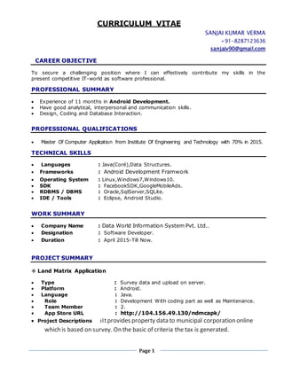 CURRICULUM VITAE
SANJAI KUMAR VERMA
+91-8287123636
sanjaiv90@gmail.com
Page 1
CAREER OBJECTIVE
To secure a challenging position where I can effectively contribute my skills in the
present competitive IT-world as software professional.
PROFESSIONAL SUMMARY
 Experience of 11 months in Android Development.
 Have good analytical, interpersonal and communication skills.
 Design, Coding and Database Interaction.
PROFESSIONAL QUALIFICATIONS
 Master Of Computer Application from Institute Of Engineering and Technology with 70% in 2015.
TECHNICAL SKILLS
 Languages : Java(Coré),Data Structures.
 Frameworks : Android Development Framwork
 Operating System : Linux,Windows7,Windows10.
 SDK : FacebookSDK,GoogleMobileAds.
 RDBMS / DBMS : Oracle,SqlServer,SQLite.
 IDE / Tools : Eclipse, Android Studio.
WORK SUMMARY
 Company Name : Data World Information System Pvt. Ltd..
 Designation : Software Developer.
 Duration : April 2015-Till Now.
PROJECT SUMMARY
 Land Matrix Application
 Type : Survey data and upload on server.
 Platform : Android.
 Language : Java.
 Role : Development With coding part as well as Maintenance.
 Team Member : 2.
 App Store URL : http://104.156.49.130/ndmcapk/
 Project Descriptions :Itprovides property data to municipal corporation online
which is based on survey. On the basic of criteria the tax is generated.
 
