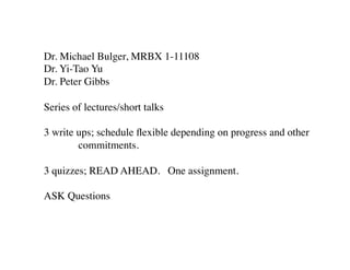 Dr. Michael Bulger, MRBX 1-11108	

Dr. Yi-Tao Yu	

Dr. Peter Gibbs	

	

Series of lectures/short talks	

	

3 write ups; schedule ﬂexible depending on progress and other	

	

 commitments.	

	

3 quizzes; READ AHEAD. One assignment.	

	

ASK Questions	

	


 