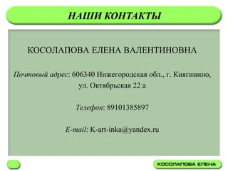 НАШИ КОНТАКТЫ


   КОСОЛАПОВА ЕЛЕНА ВАЛЕНТИНОВНА

Почтовый адрес: 606340 Нижегородская обл., г. Княгинино,
                  ул. Октябрьская 22 а

                 Телефон: 89101385897

              E-mail: K-art-inka@yandex.ru
 