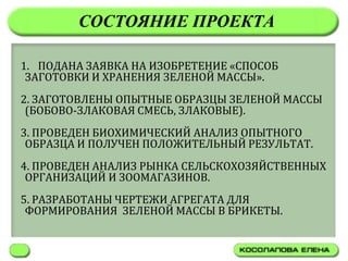 СОСТОЯНИЕ ПРОЕКТА

1. ПОДАНА ЗАЯВКА НА ИЗОБРЕТЕНИЕ «СПОСОБ
 ЗАГОТОВКИ И ХРАНЕНИЯ ЗЕЛЕНОЙ МАССЫ».
2. ЗАГОТОВЛЕНЫ ОПЫТНЫЕ ОБРАЗЦЫ ЗЕЛЕНОЙ МАССЫ
 (БОБОВО-ЗЛАКОВАЯ СМЕСЬ, ЗЛАКОВЫЕ).
3. ПРОВЕДЕН БИОХИМИЧЕСКИЙ АНАЛИЗ ОПЫТНОГО
 ОБРАЗЦА И ПОЛУЧЕН ПОЛОЖИТЕЛЬНЫЙ РЕЗУЛЬТАТ.
4. ПРОВЕДЕН АНАЛИЗ РЫНКА СЕЛЬСКОХОЗЯЙСТВЕННЫХ
 ОРГАНИЗАЦИЙ И ЗООМАГАЗИНОВ.
5. РАЗРАБОТАНЫ ЧЕРТЕЖИ АГРЕГАТА ДЛЯ
 ФОРМИРОВАНИЯ ЗЕЛЕНОЙ МАССЫ В БРИКЕТЫ.
 