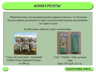 КОНКУРЕНТЫ

  Маркетинговые исследования рынка кормов показали, что большие
объемы кормов реализуются через сельскохозяйственные организации –
                        это зерно и сено.

              В небольших объемах через зоомагазины




Сено для грызунов с люцерной         Сено ' Vitaline ' сбор луговых
FIORY Fieno Alpiland 223 руб.                     трав
          за 500 гр.                    Цена 39,5 руб. за 2 кг.
 