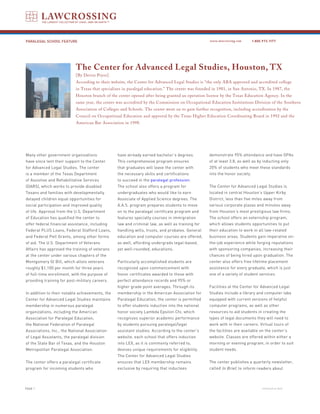 PARALEGAL SCHOOL FEATURE                                                                           www.lawcrossing.com       1. 800.973.1177




                           The Center for Advanced Legal Studies, Houston, TX
                           [By Devon Pryor]
                           According to their website, the Center for Advanced Legal Studies is “the only ABA approved and accredited college
                           in Texas that specializes in paralegal education.” The center was founded in 1981, in San Antonio, TX. In 1987, the
                           Houston branch of the center opened after being granted an operation license by the Texas Education Agency. In the
                           same year, the center was accredited by the Commission on Occupational Education Institutions Division of the Southern
                           Association of Colleges and Schools. The center went on to gain further recognition, including accreditation by the
                           Council on Occupational Education and approval by the Texas Higher Education Coordinating Board in 1992 and the
                           American Bar Association in 1998.




Many other government organizations              have already earned bachelor’s degrees.           demonstrate 95% attendance and have GPAs
have since lent their support to the Center      This comprehensive program ensures                of at least 3.8, as well as by inducting only
for Advanced Legal Studies. The center           that graduates will leave the center with         20% of students who meet these standards
is a member of the Texas Department              the necessary skills and certifications           into the honor society.
of Assistive and Rehabilitative Services         to succeed in the paralegal profession.
(DARS), which works to provide disabled          The school also offers a program for              The Center for Advanced Legal Studies is
Texans and families with developmentally         undergraduates who would like to earn             located in central Houston’s Upper Kirby
delayed children equal opportunities for         Associate of Applied Science degrees. The         District, less than five miles away from
social participation and improved quality        A.A.S. program prepares students to move          various corporate plazas and minutes away
of life. Approval from the U.S. Department       on to the paralegal certificate program and       from Houston’s most prestigious law firms.
of Education has qualified the center to         features specialty courses in immigration         The school offers an externship program,
offer federal financial assistance, including    law and criminal law, as well as training for     which allows students opportunities to put
Federal PLUS Loans, Federal Stafford Loans,      handling wills, trusts, and probates. General     their education to work in all law-related
and Federal Pell Grants, among other forms       education and computer courses are offered,       business areas. Students gain imperative on-
of aid. The U.S. Department of Veterans          as well, affording undergrads legal-based,        the-job experience while forging reputations
Affairs has approved the training of veterans    yet well-rounded, educations.                     with sponsoring companies, increasing their
at the center under various chapters of the                                                        chances of being hired upon graduation. The
Montgomery GI Bill, which allots veterans        Particularly accomplished students are            center also offers free lifetime placement
roughly $1,100 per month for three years         recognized upon commencement with                 assistance for every graduate, which is just
of full-time enrollment, with the purpose of     honor certificates awarded to those with          one of a variety of student services.
providing training for post-military careers.    perfect attendance records and 95% or
                                                 higher grade point averages. Through its          Facilities at the Center for Advanced Legal
In addition to their notable achievements, the   membership in the American Association for        Studies include a library and computer labs
Center for Advanced Legal Studies maintains      Paralegal Education, the center is permitted      equipped with current versions of helpful
membership in numerous paralegal                 to offer students induction into the national     computer programs, as well as other
organizations, including the American            honor society Lambda Epsilon Chi, which           resources to aid students in creating the
Association for Paralegal Education,             recognizes superior academic performance          types of legal documents they will need to
the National Federation of Paralegal             by students pursuing paralegal/legal              work with in their careers. Virtual tours of
Associations, Inc., the National Association     assistant studies. According to the center’s      the facilities are available on the center’s
of Legal Assistants, the paralegal division      website, each school that offers induction        website. Classes are offered within either a
of the State Bar of Texas, and the Houston       into LEX, as it is commonly referred to,          morning or evening program, in order to suit
Metropolitan Paralegal Association.              devises unique requirements for eligibility.      student needs.
                                                 The Center for Advanced Legal Studies
The center offers a paralegal certificate        ensures that LEX membership remains               The center publishes a quarterly newsletter,
program for incoming students who                exclusive by requiring that inductees             called In Brief, to inform readers about



PAGE                                                                                                                              continued on back
 
