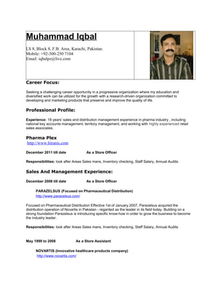 Muhammad Iqbal
LS 8, Block 8, F.B. Area, Karachi, Pakistan.
Mobile: +92-300-250 7104
Email: iqbalpz@live.com
Career Focus:
Seeking a challenging career opportunity in a progressive organization where my education and
diversified work can be utilized for the growth with a research-driven organization committed to
developing and marketing products that preserve and improve the quality of life.
Professional Profile:
Experience: 18 years' sales and distribution management experience in pharma industry , including
national key accounts management, territory management, and working with highly experienced retail
sales associates.
Pharma Plex
http://www.hiranis.com
December 2011 till date As a Store Officer
Responsibilities: look after Areas Sales mans, Inventory checking, Staff Salary, Annual Audits.
Sales And Management Experience:
December 2008 till date As a Store Officer
PARAZELSUS (Focused on Pharmaceutical Distribution)
http://www.parazelsus.com/
Focused on Pharmaceutical Distribution Effective 1st of January 2007, Parazelsus acquired the
distribution operation of Novartis in Pakistan - regarded as the leader in its field today. Building on a
strong foundation Parazelsus is introducing specific know-how in order to grow the business to become
the industry leader.
Responsibilities: look after Areas Sales mans, Inventory checking, Staff Salary, Annual Audits.
May 1999 to 2008 As a Store Assistant
NOVARTIS (Innovative healthcare products company)
http://www.novartis.com/
 