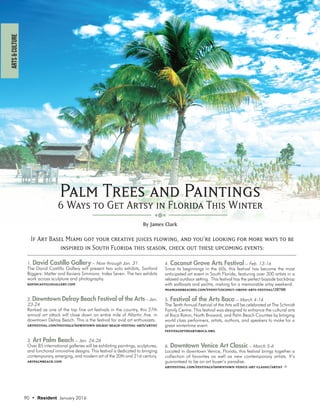 Palm Trees and Paintings
6 Ways to Get Artsy in Florida This Winter
1. David Castillo Gallery – Now through Jan. 31
The David Castillo Gallery will present two solo exhibits, Sanford
Biggers: Matter and Xaviera Simmons: Index Seven. The two exhibits
work across sculpture and photography.
davidcastillogallery.com
2. Downtown Delray Beach Festival of the Arts – Jan.
23-24
Ranked as one of the top fine art festivals in the country, this 27th
annual art attack will close down an entire mile of Atlantic Ave. in
downtown Delray Beach. This is the festival for avid art enthusiasts.
artfestival.com/festivals/downtown-delray-beach-festival-arts/artist
3. Art Palm Beach – Jan. 24-26
Over 85 international galleries will be exhibiting paintings, sculptures,
and functional innovative designs. This festival is dedicated to bringing
contemporary, emerging, and modern art of the 20th and 21st century.
artpalmbeach.com
90 • Resident January 2016
By James Clark
ARTs&CULTURE
HOME
BUZZ
LASTWORD
CAN’TMISS
REALESTATE
wine&dine
coverWHAT’SHOTfamily
EscAPESFASHION&BEAUTY&WELLNESS
EATURE
• ••
4. Coconut Grove Arts Festival – Feb. 13-16
Since its beginnings in the 60s, this festival has become the most
anticipated art event in South Florida, featuring over 300 artists in a
relaxed outdoor setting. This festival has the perfect bayside backdrop
with sailboats and yachts, making for a memorable artsy weekend.
miamiandbeaches.com/event/coconut-grove-arts-festival/20700
5. Festival of the Arts Boca – March 4-16
The Tenth Annual Festival of the Arts will be celebrated at The Schmidt
Family Centre. This festival was designed to enhance the cultural arts
of Boca Raton, North Broward, and Palm Beach Counties by bringing
world class performers, artists, authors, and speakers to make for a
great wintertime event.
festivaloftheartsboca.org
6. Downtown Venice Art Classic – March 5-6
Located in downtown Venice, Florida, this festival brings together a
collection of favorites as well as new contemporary artists. It’s
guaranteed to be an art buyer’s paradise.
artfestival.com/festivals/downtown-venice-art-classic/artist
If Art Basel Miami got your creative juices flowing, and you’re looking for more ways to be
inspired in South Florida this season, check out these upcoming events:
 