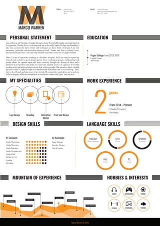 9 Perry Drive,
Warwick, Wk10
BDA
Address Contact Graphic Designer
marcowarrendesign@gmail.com
904. 671. 3358.
I am a 22 year old Freelance Graphic Designer from Warwick(Bermuda) currently based in
St Augustine, Florida. I love everything that has to do with Graphic Design and Branding. I
take into account the latest trends and techniques in these fields of design. I am very
passionate, particular, and meticulous about my work. I make sure that everything is neat,
measured with precision, and I am only satisfied to produce work of a very high standard.
I have 2 years of experience working as a freelance designer, but I am ready to expand my
network and work for a good design agency. I love working in groups: collaborating with
people allows for optimal input and more creativity through the sharing of ideas and a
plethora of perspectives that helps to ensure the optimal success of a project. I feel that
working in a team helps to brings out my best work especially if the members share a similar
passion to mine. Graphic Design is an inexhaustible field where one is ever-learning. Thus,
I try to do self study and stay aware of new trends. My competitive spirit allows me to push my
self as a designer while my commitment to excellence ensures that I give ‘only my best’.
PERSONAL STATEMENT EDUCATION
MY SPECIALITIES WORK EXPERIENCE
Logo Design Branding Interactive
Design
Front-end Design
DESIGN SKILLS LANGUAGE SKILLS
HOBBIES & INTERESTSMOUNTAIN OF EXPERIENCE
Adobe Photoshop
Adobe Illustrator
Adobe Indesign
Adobe Dreamweaver
Adobe Flash
HTML & CSS
Acrobat
MS Office
01 Computer 02 Knowledge ENGLISH
Mother language
LOVE
Fluent
SPANISH
Learning
Flagler College: From 2012-2016
Graphic Design
Advertising
2From 2014 - Present
Graphic Designer
Freelance.
MUSIC FUTBOL
DESIGNING FISHING
VIDEOGAMES
FITNESS
Marco Warren © 2016.
MAC
Great
PC
Great
MARCO WARREN
years
Grid & Layout.
Image Editing.
Interface Design.
PHOTOGRAPHY
INTERFACE DESIGN
FRONT END DESIGNSOCIAL MEDIA
LOGO/BRANDING
GROUP COLLABERATION
ADVERTISING
COPYWRITING
VECTOR ILLUSTRATION FLASH ANIMATION
WEB/DIGITAL MEDIA
 