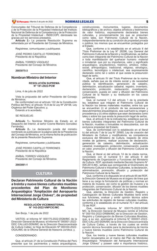 5
NORMAS LEGALES
Martes 5 de julio de 2022
El Peruano /
Concursales del Tribunal de Defensa de la Competencia
y de la Protección de la Propiedad Intelectual del Instituto
Nacional de Defensa de la Competencia y de la Protección
de la Propiedad Intelectual - INDECOPI; dándosele las
gracias por los servicios prestados.
Artículo 2.- La presente Resolución Suprema es
refrendada por el Presidente del Consejo de Ministros.
Regístrese, comuníquese y publíquese.
JOSÉ PEDRO CASTILLO TERRONES
Presidente de la República
ANÍBAL TORRES VÁSQUEZ
Presidente del Consejo de Ministros
2083075-3
Nombran Ministro del Interior
RESOLUCIÓN SUPREMA
N° 181-2022-PCM
Lima, 4 de julio de 2022
Vista la propuesta del señor Presidente del Consejo
de Ministros;
De conformidad con el artículo 122 de la Constitución
Política del Perú; el artículo 15-A de la Ley Nº 29158, Ley
Orgánica del Poder Ejecutivo; y,
Estando a lo acordado;
SE RESUELVE:
Artículo 1.- Nombrar Ministro de Estado en el
Despacho del Interior, al señor Cosme Mariano González
Fernández.
Artículo 2.- La declaración jurada del ministro
nombrado es publicada en la página web de la Presidencia
del Consejo de Ministros, en la misma fecha de publicación
de la presente Resolución Suprema.
Regístrese, comuníquese y publíquese.
JOSÉ PEDRO CASTILLO TERRONES
Presidente de la República
ANÍBAL TORRES VÁSQUEZ
Presidente del Consejo de Ministros
2083081-1
CULTURA
Declaran Patrimonio Cultural de la Nación
a treinta y nueve bienes culturales muebles
procedentes del Plan de Monitoreo
Arqueológico “Ampliación del Aeropuerto
Internacional Jorge Chávez”, de propiedad
del Ministerio de Cultura
RESOLUCIÓN VICEMINISTERIAL
N° 143-2022-VMPCIC/MC
San Borja, 1 de julio de 2022
VISTOS; el Informe N° 000175-2022-DGM/MC de la
Dirección General de Museos; el Informe N° 000001-2022-
DDC CALLAO-DDN/MC de la Dirección Desconcentrada
de Cultura Callao; la Hoja de Elevación Nº 000334-2022-
OGAJ/MC de la Oficina General de Asesoría Jurídica; y,
CONSIDERANDO:
Que, el artículo 21 de la Constitución Política del Perú
prescribe que los yacimientos y restos arqueológicos,
construcciones, monumentos, lugares, documentos
bibliográficos y de archivo, objetos artísticos y testimonios
de valor histórico, expresamente declarados bienes
culturales, y provisionalmente los que se presumen
como tales, son Patrimonio Cultural de la Nación,
independientemente de su condición de propiedad privada
o pública; los mismos que se encuentran protegidos por
el Estado;
Que, conforme a lo establecido en el artículo II del
Título Preliminar de la Ley N° 28296, Ley General del
Patrimonio Cultural de la Nación y modificatorias, se define
como bien integrante del Patrimonio Cultural de la Nación
a toda manifestación del quehacer humano -material
o inmaterial- que por su importancia, valor y significado
arqueológico, arquitectónico, histórico, artístico, militar,
social, antropológico, tradicional, religioso, etnológico,
científico, tecnológico o intelectual, sea expresamente
declarado como tal o sobre el que exista la presunción
legal de serlo;
Que, el artículo IV del Título Preliminar de la norma
citada, señala que es de interés social y de necesidad
pública la identificación, generación de catastro,
delimitación, actualización catastral, registro, inventario,
declaración, protección, restauración, investigación,
conservación, puesta en valor y difusión del Patrimonio
Cultural de la Nación y su restitución en los casos
pertinentes;
Que, el numeral 1.2 del artículo 1 de la precitada
ley, establece que integran el Patrimonio Cultural de
la Nación los bienes materiales muebles, entre los que
se encuentran (i) el producto de las excavaciones y
descubrimientos arqueológicos, sea cual fuere su origen y
procedencia y (ii) otros objetos que sean declarados como
tales o sobre los que exista la presunción legal de serlos;
Que, el artículo 5 de la indicada ley, establece que los
bienes culturales integrantes del Patrimonio Cultural de
la Nación, muebles o inmuebles no descubiertos, son de
exclusiva propiedad del Estado;
Que, de conformidad con lo establecido en el literal
b) del artículo 7 de la Ley N° 29565, Ley de creación del
Ministerio de Cultura y modificatoria, es competencia
exclusiva del Ministerio de Cultura, respecto de otros
niveles de gobierno, realizar acciones de declaración,
generación de catastro, delimitación, actualización
catastral, investigación, protección, conservación, puesta
en valor, promoción y difusión del Patrimonio Cultural de
la Nación;
Que, el literal a) del artículo 14 de la citada norma,
concordado con el numeral 9.1 del artículo 9 del
Reglamento de Organización y Funciones del Ministerio
de Cultura - ROF, aprobado mediante Decreto Supremo N°
005-2013-MC, señala que corresponde al Viceministro de
Patrimonio Cultural e Industrias Culturales, la declaración,
administración, promoción, difusión y protección del
Patrimonio Cultural de la Nación;
Que, conforme a lo dispuesto en el artículo 65 del ROF,
la Dirección General de Museos es el órgano de línea que
tiene a su cargo la formulación de políticas y normas en
materia de museos; así como la gestión de museos y la
protección, conservación, difusión de los bienes muebles
integrantes del Patrimonio Cultural de la Nación;
Que, además, la Dirección de Gestión, Registro y
Catalogación de Bienes Culturales Muebles tiene entre
sus funciones, evaluar y emitir opinión técnica sobre
las solicitudes de registro de bienes culturales muebles,
conforme a lo establecido en el numeral 70.1 del artículo
70 del ROF;
Que, mediante Informe N° 000175-2022-DGM/
MC, la Dirección General de Museos remite el Informe
N° 000155-2022-DRBM/MC de la Dirección de Gestión,
Registro y Catalogación de Bienes Culturales Muebles,
que, a su vez, acompaña el Informe N° 000001-2022-
DDC CALLAO-DDN/MC de la Dirección Desconcentrada
de Cultura Callao, a través de los cuales se emitió
opinión técnica favorable para la declaratoria de treinta
y nueve bienes muebles como Patrimonio Cultural de
la Nación;
Que, los treinta y nueve bienes culturales muebles
fueron recuperados en el marco del Plan de Monitoreo
Arqueológico “Ampliación del Aeropuerto Internacional
Jorge Chávez” y poseen valor e importancia histórico,
Firmado por: Editora
Peru
Fecha: 05/07/2022 03:31
 