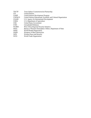 TSCTP Trans-Sahara Counterterrorism Partnership 
UN United Nations 
UNDP United Nations Development Program 
UNESCO United Nations Educational, Scientific and Cultural Organization 
USAID U.S. Agency for International Development 
USDA U.S. Department of Agriculture 
USG United States Government 
UXO Unexploded Ordnance 
WARSI West Africa Regional Security Initiative 
WHA Bureau of Western Hemisphere Affairs, Department of State 
WHO World Health Organization 
WMD Weapons of Mass Destruction 
WPS Women Peace and Security 
WTO World Trade Organization 
 