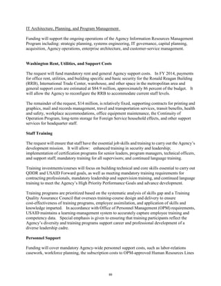IT Architecture, Planning, and Program Management 
Funding will support the ongoing operations of the Agency Information Resources Management 
Program including: strategic planning, systems engineering, IT governance, capital planning, 
acquisition, Agency operations, enterprise architecture, and customer-service management. 
Washington Rent, Utilities, and Support Costs 
The request will fund mandatory rent and general Agency support costs. In FY 2014, payments 
for office rent, utilities, and building specific and basic security for the Ronald Reagan Building 
(RRB), International Trade Center, warehouse, and other space in the metropolitan area and 
general support costs are estimated at $84.9 million, approximately 86 percent of the budget. It 
will allow the Agency to reconfigure the RRB to accommodate current staff levels. 
The remainder of the request, $14 million, is relatively fixed, supporting contracts for printing and 
graphics, mail and records management, travel and transportation services, transit benefits, health 
and safety, workplace accommodations, office equipment maintenance, the Continuity of 
Operation Program, long-term storage for Foreign Service household effects, and other support 
services for headquarter staff. 
Staff Training 
The request will ensure that staff have the essential job skills and training to carry out the Agency’s 
development mission. It will allow: enhanced training in security and leadership; 
implementation of certification programs for senior leaders, program managers, technical officers, 
and support staff; mandatory training for all supervisors; and continued language training. 
Training investments/courses will focus on building technical and core skills essential to carry out 
QDDR and USAID Forward goals, as well as meeting mandatory training requirements for 
contracting professionals, mandatory leadership and supervision training, and continued language 
training to meet the Agency’s High Priority Performance Goals and advance development. 
Training programs are prioritized based on the systematic analysis of skills gap and a Training 
Quality Assurance Council that oversees training-course design and delivery to ensure 
cost-effectiveness of training programs, employee assimilation, and application of skills and 
knowledge imparted. In accordance with Office of Personnel Management (OPM) requirements, 
USAID maintains a learning-management system to accurately capture employee training and 
competency data. Special emphasis is given to ensuring that training participants reflect the 
Agency’s diversity and training programs support career and professional development of a 
diverse leadership cadre. 
Personnel Support 
Funding will cover mandatory Agency-wide personnel support costs, such as labor-relations 
casework, workforce planning, the subscription costs to OPM-approved Human Resources Lines 
89 
 