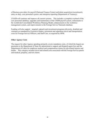 of Business providers for payroll (National Finance Center) and talent acquisition (recruitment), 
entry on duty, core personnel system, and enterprise reporting (Department of Treasury). 
USAID will continue and improve all current systems. This includes a complete overhaul of the 
core personnel database, upgrades and maintenance of the USDH payroll system, refinements to 
the worldwide Consolidated Workforce Planning Model, enhancements to the workforce 
management system, and improvements to the Foreign Service Nationals database. 
Funding will also support targeted outreach and recruitment programs (diversity, disabled and 
veterans) as mandated by Executive Orders; retirement and separation travel and transportation 
costs for Foreign Service Officers; and Staff Care, as required by OPM. 
Other Agency Costs 
The request for other Agency spending primarily covers mandatory costs, of which the largest are 
payments to the Department of State for administrative support and dispatch-agent fees and the 
Department of Labor for employee medical and compensation claims for job-related injuries and 
deaths. This category includes travel and related costs associated with the Foreign Service panels 
and medical, property, and tort claims. 
90 
 