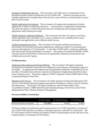 Enterprise Collaboration Services: This investment will enable access to integrated services 
through the portal to improve productivity for all USAID staff. Instead of accessing several 
disparate applications to complete their work activities, users will have a central location to access 
their IT service needs. 
Mobile Application Development: This investment will support the development of mobile 
applications to improve employee productivity. A prioritized set of applications/functionality 
will allow the Agency to control the growth and costs of deploying and managing mobile 
applications while meeting user needs. 
Mobile Enterprise Application Platform: This investment will allow the Agency to develop a 
mobile application once and deploy it to a variety of mobile devices, enabling staff to access 
information and applications across different mobile devices. 
Unified Communications (UC): This investment will integrate unified communications 
functionality into the portal and business applications, enhancing workflow by automating key 
processes that depend on UC functionality. It will allow USAID staff to seamlessly collaborate 
with internal and external stakeholders on a project. This project will support the QDDR, USAID 
Forward, and the USAID Policy Framework, by significantly enhancing communication and 
collaboration across the Agency. 
IT Infrastructure 
Applications Development and Testing Platform: This investment will support integrated 
development environments to provide more collaborative and responsive development support to 
developers. An applications development and testing platform enabled by cloud platform service 
providers will enable faster and more responsive development of applications that deliver direct 
value to business users. This project supports USAID’s alignment with the OMB Federal Cloud 
Computing Strategy (Cloud First). 
Migration of IT Services: This investment will enable rapid provisioning and deployment of IT 
services, with reduced operational support requirements for hardware, software, network, facilities 
and maintenance. This project will support compliance with the Federal Data Center 
Consolidation Initiative, OMB Federal Cloud Computing Strategy (Cloud First), and 25 Point 
Implementation Plan to Reform Federal IT Management. 
Overseas Facilities Construction 
($ in thousands) FY 2012 Actuals FY 2013 CR Estimate FY 2014 Request 
Overseas Facilities Construction 118,308 99,300 82,840 
The Secure Embassy Construction and Counterterrorism Act of 1999 required the co-location of 
new USAID office facilities on embassy compounds when new embassies are constructed. The 
FY 2014 request of $82.84 million will support USAID’s full participation in the ninth year of the 
Capital Security Cost Sharing (CSCS) Program. 
93 
 