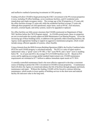and ineffective method of protecting investments in USG property. 
Funding will allow USAID to begin protecting the USG’s investment in the 99 overseas properties 
it owns, including 29 office buildings, seven warehouse facilities, and 63 residential units 
(stand-alone and single-occupancy units). The average age of the 99 properties is 32 years-old; 
the office facilities average 22 years-old, while the residential facilities average 37-years old. 
Although these properties are still operational, major items, such as HVAC, roof structures, 
elevators, external façade, and utility systems, need to be upgraded or replaced. 
Six office facilities are fully-secure structures that USAID constructed on Department of State 
NEC facilities before the CSCS Program started. As USAID-owned assets, these six properties 
are not covered under the recently-approved DOS Maintenance Cost Sharing Program. Given the 
increasing age of these buildings alone, in addition to the (generally older) remaining facilities, the 
Agency needs appropriate funding to support an aggressive maintenance program, which would 
include energy efficient upgrades of systems, where feasible. 
Using a formula from the DOS Overseas Building Operations (OBO), the Facility Condition Index 
(FCI) for each USAID property is calculated annually. The FCI is a ratio of repair needs to 
replacement value; a “good” score is 95-100, a “fair” score 90-95, and a “poor” score is anything 
below 90. As of year-end 2012, the average FCI of USAID facilities was 83. Based on FCI 
scores and by applying an average global standard improvement cost, USAID maintenance 
requirements are estimated at $7.7 million to address immediate repair needs in FY 2014. 
A centrally-controlled maintenance fund is the most effective approach to develop a consistent 
source of funding to protect the USG’s investment in USAID overseas properties. A maintenance 
fund will allow the Agency to extend and enhance the life of facilities through adequate and timely 
maintenance and repair. Without this funding, USAID will be forced to continue deferring 
maintenance, which results in lower quality of building services in the short term and reduced 
facility life and asset value in the long term. 
95 
 