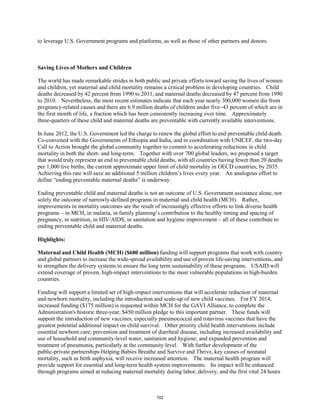 to leverage U.S. Government programs and platforms, as well as those of other partners and donors. 
Saving Lives of Mothers and Children 
The world has made remarkable strides in both public and private efforts toward saving the lives of women 
and children, yet maternal and child mortality remains a critical problem in developing countries. Child 
deaths decreased by 42 percent from 1990 to 2011, and maternal deaths decreased by 47 percent from 1990 
to 2010. Nevertheless, the most recent estimates indicate that each year nearly 300,000 women die from 
pregnancy-related causes and there are 6.9 million deaths of children under five–43 percent of which are in 
the first month of life, a fraction which has been consistently increasing over time. Approximately 
three-quarters of these child and maternal deaths are preventable with currently available interventions. 
In June 2012, the U.S. Government led the charge to renew the global effort to end preventable child death. 
Co-convened with the Governments of Ethiopia and India, and in coordination with UNICEF, the two-day 
Call to Action brought the global community together to commit to accelerating reductions in child 
mortality in both the short- and long-term. Together with over 700 global leaders, we proposed a target 
that would truly represent an end to preventable child deaths, with all countries having fewer than 20 deaths 
per 1,000 live births, the current approximate upper limit of child mortality in OECD countries, by 2035. 
Achieving this rate will save an additional 5 million children’s lives every year. An analogous effort to 
define “ending preventable maternal deaths” is underway. 
Ending preventable child and maternal deaths is not an outcome of U.S. Government assistance alone, nor 
solely the outcome of narrowly-defined programs in maternal and child health (MCH). Rather, 
improvements in mortality outcomes are the result of increasingly effective efforts to link diverse health 
programs – in MCH, in malaria, in family planning’s contribution to the healthy timing and spacing of 
pregnancy, in nutrition, in HIV/AIDS, in sanitation and hygiene improvement – all of these contribute to 
ending preventable child and maternal deaths. 
Highlights: 
Maternal and Child Health (MCH) ($680 million) funding will support programs that work with country 
and global partners to increase the wide-spread availability and use of proven life-saving interventions, and 
to strengthen the delivery systems to ensure the long term sustainability of these programs. USAID will 
extend coverage of proven, high-impact interventions to the most vulnerable populations in high-burden 
countries. 
Funding will support a limited set of high-impact interventions that will accelerate reduction of maternal 
and newborn mortality, including the introduction and scale-up of new child vaccines. For FY 2014, 
increased funding ($175 million) is requested within MCH for the GAVI Alliance, to complete the 
Administration's historic three-year, $450 million pledge to this important partner. These funds will 
support the introduction of new vaccines, especially pneumococcal and rotavirus vaccines that have the 
greatest potential additional impact on child survival. Other priority child health interventions include 
essential newborn care; prevention and treatment of diarrheal disease, including increased availability and 
use of household and community-level water, sanitation and hygiene; and expanded prevention and 
treatment of pneumonia, particularly at the community level. With further development of the 
public-private partnerships Helping Babies Breathe and Survive and Thrive, key causes of neonatal 
mortality, such as birth asphyxia, will receive increased attention. The maternal health program will 
provide support for essential and long-term health system improvements. Its impact will be enhanced 
through programs aimed at reducing maternal mortality during labor, delivery, and the first vital 24 hours 
102 
 