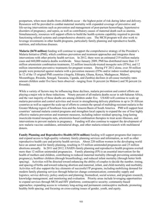 postpartum, when most deaths from childbirth occur – the highest point of risk during labor and delivery. 
Resources will be provided to combat maternal mortality with expanded coverage of preventive and 
life-saving interventions such as prevention and management of post-partum hemorrhage, hypertensive 
disorders of pregnancy, and sepsis, as well as contributory causes of maternal death such as anemia. 
Simultaneously, resources will support efforts to build the health systems capability required to provide 
functioning referral systems and comprehensive obstetric care. The MCH program will also work to 
leverage investments in other health programs, particularly family planning and reproductive health, 
nutrition, and infectious diseases. 
Malaria ($670 million) funding will continue to support the comprehensive strategy of the President’s 
Malaria Initiative (PMI), which combines prevention and treatment approaches and integrates these 
interventions with other priority health services. In 2012, there were an estimated 219 million malaria 
cases and 660,000 malaria deaths worldwide. Since January 2009, PMI has distributed more than 117 
million artemisinin combination treatments, 52 million insecticide-treated mosquito nets (ITNs), and 12 
million intermittent preventive treatments for pregnant women. During FY 2012 alone, over 50 million 
people were protected against malaria with a prevention measure (ITNs and/or indoor residual spraying). 
In 12 of the 15 original PMI countries (Angola, Ethiopia, Ghana, Kenya, Madagascar, Malawi, 
Mozambique, Rwanda, Senegal, Tanzania, Uganda, and Zambia) declines in all-cause mortality rates 
amount children under five have been observed - ranging from 16 percent (in Malawi) and 50 percent (in 
Rwanda). 
While a variety of factors may be influencing these declines, malaria prevention and control efforts are 
playing a major role in these reductions. Ninety percent of all malaria deaths occur in sub-Saharan Africa, 
and the vast majority of these deaths are among children under five. USAID will continue to scale up 
malaria prevention and control activities and invest in strengthening delivery platforms in up to 24 African 
countries as well as support the scale-up of efforts to contain the spread of multidrug-resistant malaria in the 
Greater Mekong region of Southeast Asia and the Amazon Basin of South America. PMI will support host 
countries’ national malaria control programs and strengthen local capacity to expand the use of four highly 
effective malaria prevention and treatment measures, including indoor residual spraying, long-lasting 
insecticide-treated mosquito nets, artemisinin-based combination therapies to treat acute illnesses, and 
interventions to prevent malaria in pregnancy. Funding will also continue to support the development of 
new malaria vaccine candidates, antimalarial drugs, and other malaria-related research with multilateral 
donors. 
Family Planning and Reproductive Health ($534 million) funding will support programs that improve 
and expand access to high-quality voluntary family planning services and information, as well as other 
reproductive health care and priority health services. About 220 million women in the developing world 
have an unmet need for family planning, resulting in 53 million unintended pregnancies and 25 million 
abortions annually. In 2011 and 2012, USAID's family planning and reproductive health programs averted 
more than 12 million unintended pregnancies. Family planning (FP) is an essential intervention for the 
health of mothers and children, contributing to reduced maternal mortality (through preventing unintended 
pregnancy), healthier children (through breastfeeding), and reduced infant mortality (through better birth 
spacing). Activities will be directed toward enhancing the ability of couples to decide the number, timing, 
and spacing of births and toward reducing abortion and maternal, infant, and child mortality and morbidity. 
Activities will also support the key elements of successful FP programs, including mobilizing demand for 
modern family planning services through behavior change communication; commodity supply and 
logistics; service delivery; policy analysis and planning; biomedical, social science, and program research; 
knowledge management; and monitoring and evaluation. Priority areas include leveraging opportunities 
to expand services through MCH and HIV platforms; contraceptive security; community-based 
approaches; expanding access to voluntary long-acting and permanent contraceptive methods; promoting 
healthy birth spacing; and focusing on cross-cutting issues of gender, youth, and equity. 
103 
 