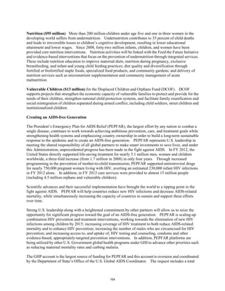 Nutrition ($95 million) More than 200 million children under age five and one in three women in the 
developing world suffers from undernutrition. Undernutrition contributes to 35 percent of child deaths 
and leads to irreversible losses to children’s cognitive development, resulting in lower educational 
attainment and lower wages. Since 2008, forty-two million infants, children, and women have been 
provided core nutrition interventions. Nutrition activities will be linked with the Feed the Future Initiative 
and evidence-based interventions that focus on the prevention of undernutrition through integrated services. 
These include nutrition education to improve maternal diets, nutrition during pregnancy, exclusive 
breastfeeding, and infant and young child feeding practices; diet quality and diversification through 
fortified or biofortified staple foods, specialized food products, and community gardens; and delivery of 
nutrition services such as micronutrient supplementation and community management of acute 
malnutrition. 
Vulnerable Children ($13 million) for the Displaced Children and Orphans Fund (DCOF). DCOF 
supports projects that strengthen the economic capacity of vulnerable families to protect and provide for the 
needs of their children, strengthen national child protection systems, and facilitate family reunification and 
social reintegration of children separated during armed conflict, including child soldiers, street children and 
institutionalized children. 
Creating an AIDS-free Generation 
The President’s Emergency Plan for AIDS Relief (PEPFAR), the largest effort by any nation to combat a 
single disease, continues to work towards achieving ambitious prevention, care, and treatment goals while 
strengthening health systems and emphasizing country ownership in order to build a long-term sustainable 
response to the epidemic and to create an AIDS-free generation. PEPFAR represents U.S. leadership in 
meeting the shared responsibility of all global partners to make smart investments to save lives, and under 
this Administration, unprecedented progress has been made in the fight against AIDS. In FY 2012, the 
United States directly supported life-saving treatment for nearly 5.1 million men, women and children 
worldwide, a three-fold increase (from 1.7 million in 2008) in only four years. Through increased 
programming in the prevention of mother-to-child transmission, PEPFAR supported antiretroviral drugs 
for nearly 750,000 pregnant women living with HIV, averting an estimated 230,000 infant HIV infections 
in FY 2012 alone. In addition, in FY 2012 care services were provided to almost 15 million people 
(including 4.5 million orphans and vulnerable children). 
Scientific advances and their successful implementation have brought the world to a tipping point in the 
fight against AIDS. PEPFAR will help countries reduce new HIV infections and decrease AIDS-related 
mortality, while simultaneously increasing the capacity of countries to sustain and support these efforts 
over time. 
Strong U.S. leadership along with a heightened commitment by other partners will allow us to seize the 
opportunity for significant progress toward the goal of an AIDS-free generation. PEPFAR is scaling-up 
combination HIV prevention and treatment interventions, working towards the elimination of new HIV 
infections among children by 2015; increasing coverage of HIV treatment to both reduce AIDS-related 
mortality and to enhance HIV prevention; increasing the number of males who are circumcised for HIV 
prevention; and increasing access to, and uptake of, HIV testing and counseling, condoms and other 
evidence-based, appropriately-targeted prevention interventions. In addition, PEPFAR platforms are 
being utilized by other U.S. Government global health programs under GHI to advance other priorities such 
as reducing maternal mortality rates and curbing malaria. 
The GHP account is the largest source of funding for PEPFAR and this account is overseen and coordinated 
by the Department of State’s Office of the U.S. Global AIDS Coordinator. The request includes a total 
104 
 