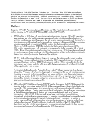 $6,000 million in GHP ($5,670 million GHP-State and $330 million GHP-USAID) for country-based 
HIV/AIDS activities; technical support, strategic information, and evaluation support for international 
partners; and oversight and management. PEPFAR implementation is a broad interagency effort that 
involves the Department of State, USAID, the Peace Corps, and the Departments of Health and Human 
Services, Defense, Commerce, and Labor, as well as local and international nongovernmental 
organizations, faith- and community-based organizations, private sector entities, and partner governments. 
Highlights: 
Integrated HIV/AIDS Prevention, Care, and Treatment and Other Health Systems Programs ($3,944 
million including $3,708 million GHP-State and $236 million GHP-USAID): 
• $3,708 million of GHP-State will support ongoing implementation of current HIV/AIDS prevention, 
care, treatment and other health systems programs as well as the prioritization of combinations of 
activities based on sound scientific evidence that will have the maximum impact to push the rate of new 
infections downward dramatically and save more lives. Antiretroviral treatment (ART) as prevention, 
voluntary medical male circumcision (VMMC), condom distribution, and Prevention of 
Mother-to-Child Transmission (PMTCT) - including the B-plus option of continuous ART for 
HIV-positive pregnant women - will continue to be instrumental in further turning the tide of global 
AIDS. These efforts and other complementary interventions, such as HIV testing and counseling and 
prevention programs for persons living with HIV and populations at high risk for infection continue to 
be core interventions for stemming the course of the epidemic. 
FY 2014 funds will continue to be used for priority programs that address gender issues, including 
gender-based violence, and health systems strengthening (HSS), especially in nations with a severe 
shortage of healthcare workers. PEPFAR’s investments made in HSS are intended to develop the 
infrastructure and systems needed to achieve an AIDS-free generation, as well as to benefit the health 
of the population for years to come. 
As the established timeframes for Partnership Frameworks (PFs) begin to come to a close, the next 
phase of the PF process will be based on the principle of country ownership and will prioritize countries 
(including government, civil society, and the private sector) working to build the capacity to achieve 
joint goals and targets. In FY 2014 this transition framework will be an important part of country 
plans and the strategies for engaging with partner governments, and will move PEPFAR further from 
emergency assistance towards sustainability. 
• $236 million GHP-USAID contributes to PEPFAR’s global fight against the HIV/AIDS epidemic by 
targeting funds to meet critical needs of USAID field programs and by providing technical leadership 
worldwide. This includes support for programs that work with orphans and vulnerable children 
affected by the epidemic. Funding supports centrally-driven initiatives that catalyze new interventions 
at the field level, translate research findings into programs, and stimulate scale-up of proven 
interventions. GHP-USAID field resources leverage larger contributions from multilateral, 
international, private, and partner country sources by providing essential technical assistance for health 
systems strengthening, sustainability, capacity building, and country ownership. In addition to 
country programs, USAID will also continue to support the development of advanced product leads 
including Tenofovir gel. USAID collaborates closely with the Office of the U.S. Global AIDS 
Coordinator and other U.S. Government agencies to ensure that activities funded with these resources 
complement and enhance efforts funded through the GHP-State account. 
105 
 