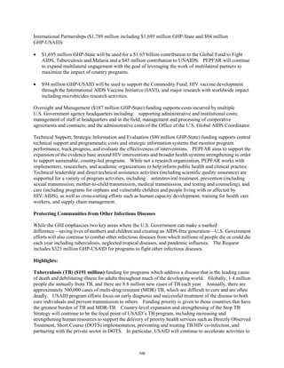 International Partnerships ($1,789 million including $1,695 million GHP-State and $94 million 
GHP-USAID) 
• $1,695 million GHP-State will be used for a $1.65 billion contribution to the Global Fund to Fight 
AIDS, Tuberculosis and Malaria and a $45 million contribution to UNAIDS. PEPFAR will continue 
to expand multilateral engagement with the goal of leveraging the work of multilateral partners to 
maximize the impact of country programs. 
• $94 million GHP-USAID will be used to support the Commodity Fund, HIV vaccine development 
through the International AIDS Vaccine Initiative (IAVI), and major research with worldwide impact 
including microbicides research activities. 
Oversight and Management ($187 million GHP-State) funding supports costs incurred by multiple 
U.S. Government agency headquarters including: supporting administrative and institutional costs; 
management of staff at headquarters and in the field; management and processing of cooperative 
agreements and contracts; and the administrative costs of the Office of the U.S. Global AIDS Coordinator. 
Technical Support, Strategic Information and Evaluation ($80 million GHP-State) funding supports central 
technical support and programmatic costs and strategic information systems that monitor program 
performance, track progress, and evaluate the effectiveness of interventions. PEPFAR aims to support the 
expansion of the evidence base around HIV interventions and broader health systems strengthening in order 
to support sustainable, country-led programs. While not a research organization, PEPFAR works with 
implementers, researchers, and academic organizations to help inform public health and clinical practice. 
Technical leadership and direct technical assistance activities (including scientific quality assurance) are 
supported for a variety of program activities, including: antiretroviral treatment, prevention (including 
sexual transmission, mother-to-child transmission, medical transmission, and testing and counseling), and 
care (including programs for orphans and vulnerable children and people living with or affected by 
HIV/AIDS), as well as cross-cutting efforts such as human capacity development, training for health care 
workers, and supply chain management. 
Protecting Communities from Other Infectious Diseases 
While the GHI emphasizes two key areas where the U.S. Government can make a marked 
difference—saving lives of mothers and children and creating an AIDS-free generation—U.S. Government 
efforts will also continue to combat other infectious diseases from which millions of people die or could die 
each year including tuberculosis, neglected tropical diseases, and pandemic influenza. The Request 
includes $323 million GHP-USAID for programs to fight other infectious diseases. 
Highlights: 
Tuberculosis (TB) ($191 million) funding for programs which address a disease that is the leading cause 
of death and debilitating illness for adults throughout much of the developing world. Globally, 1.4 million 
people die annually from TB, and there are 8.8 million new cases of TB each year. Annually, there are 
approximately 500,000 cases of multi-drug resistant (MDR) TB, which are difficult to cure and are often 
deadly. USAID program efforts focus on early diagnosis and successful treatment of the disease to both 
cure individuals and prevent transmission to others. Funding priority is given to those countries that have 
the greatest burden of TB and MDR-TB. Country-level expansion and strengthening of the Stop TB 
Strategy will continue to be the focal point of USAID’s TB program, including increasing and 
strengthening human resources to support the delivery of priority health services such as Directly Observed 
Treatment, Short Course (DOTS) implementation, preventing and treating TB/HIV co-infection, and 
partnering with the private sector in DOTS. In particular, USAID will continue to accelerate activities to 
106 
 