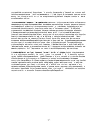 address MDR and extensively drug resistant TB, including the expansion of diagnosis and treatment, and 
infection control measures. USAID collaborates with PEPFAR, other U.S. Government agencies, and the 
Global Fund to integrate health services and strengthen delivery platforms to expand coverage of TB/HIV 
co-infection interventions. 
Neglected Tropical Diseases (NTDs) ($85 million)More than 1 billion people worldwide suffer from one 
or more neglected tropical diseases (NTDs), which cause severe disability, including permanent blindness, 
and hinder growth, productivity, and cognitive development. USAID focuses the majority of its NTD 
support on scaling-up preventive drug treatments for seven of the most prevalent NTDs, including 
schistosomiasis, onchocerciasis, lymphatic filariasis, trachoma and three soil-transmitted helminthes. 
USAID programs will use an agency-tested and the World Health Organization (WHO)-approved 
integrated mass drug administration delivery strategy that will target affected communities, using drugs that 
have been proven safe and effective and can be delivered by trained non-health personnel. USAID 
centrally leverages the vast majority of the drugs through partnerships with several pharmaceutical 
companies, which donate close to a billion dollars worth of drugs each year. Expanding these programs to 
national scale will support acceleration of global efforts to eliminate lymphatic filariasis and blinding 
trachoma globally, and onchocerciasis in the Americas. USAID will continue to work closely with the 
WHO and global partners to create an international NTD training course and standardized monitoring and 
evaluation guidelines for NTD programs, and ensure the availability of quality pharmaceuticals. 
Pandemic Influenza and Other Emerging Threats (PIOET) ($47 million) funding for programs that 
focus on mitigating the possibility that a highly virulent virus such as H5N1, H1N1, or another pathogen 
variant could develop into a pandemic. Nearly 75 percent of all new, emerging, or re-emerging diseases 
affecting humans at the beginning of the 21st century originated in animals (zoonotic diseases), 
underscoring the need for the development of comprehensive disease detection and response capacities that 
span the traditional domains of animal health, public health, ecology, and conservation. In particular, 
activities will expand surveillance to address the role of wildlife in the emergence and spread of new 
pathogens; enhance field epidemiological training of national partners; strengthen laboratory capability to 
address infectious disease threats; broaden ongoing efforts to prevent H5N1 transmission; and strengthen 
national capacities to prepare for the emergence and spread of a pandemic. 
107 
 