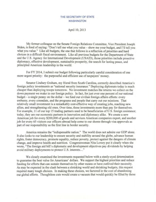 THE SECRETARY OF STATE 
WASHINGTON 
April 10,2013 
My former colleague on the Senate Foreign Relations Committee, Vice President Joseph 
Biden, is fond of saying: "Don't tell me what you value - show me your budget, and I'll tell you 
what you value." Like all budgets, the one that follows is a reflection of priorities and hard 
choices in a difficult fiscal environment. Like all previous budgets for the Department of State 
and the U.S. Agency for International Development (USAID), those priorities include proactive 
diplomacy, effective development, sustainable prosperity, the search for lasting peace, and 
principled American leadership in the world. 
For FY 2014, I submit our budget following particularly careful consideration of one 
more urgent priority: the purposeful and efficient use of taxpayers' money. 
Senator Lindsey Graham, my friend from South Carolina, correctly described America's 
foreign policy investments as "national security insurance." Deploying diplomats today is much 
cheaper than deploying troops tomorrow. No investment matches the returns we collect on the 
down payment we make in our foreign policy. In fact, for just over one percent of our national 
budget- a single penny on the dollar - we fund our civilian foreign affairs efforts: every 
embassy, every consulate, and the programs and people that carry out our missions. That 
relatively small investment is a remarkably cost-effective way of creating jobs, reaching new 
allies, and strengthening old ones. Over time, these investments more than pay for themselves. 
For example, 11 of our top 15 trading partners used to be beneficiaries of U.S. foreign assistance; 
today, they are our economic partners in innovation and diplomacy alike. We create a new 
American job for every $200,000 of goods and services American companies export, and another 
job for every 65 visitors our officers abroad help come to our shores through visa approvals as 
part of our responsibility as the first line in border security. 
America remains the "indispensable nation." The world does not admire our GDP alone. 
It also looks to our leadership to ensure security and stability around the globe, advance human 
rights, foster democracy, promote equality, reduce poverty, protect against the dangers of climate 
change, and improve health and nutrition. Congresswoman Nita Lowey put it clearly when she 
wrote, "The foreign aid bill's diplomatic and development objectives pay dividends by helping 
avoid military deployments to protect U.S. interests ... " 
We closely examined the investments requested below with a steely-eyed determination 
to guarantee the best value for Americans' dollars. We support the highest priorities and reduce 
funding for efforts that can sustain themselves by other means or have outlived their necessity. 
As may be expected in the clash between a shrinking world and shrinking budgets, this request 
required many tough choices. In making these choices, we factored in the cost of abandoning 
our global efforts. Thoughtless cuts would create a vacuum that would quickly be filled by those 
 