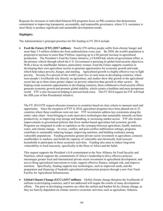 Requests for increases in individual bilateral DA programs focus on PfG countries that demonstrate 
commitment to improving transparent, accountable, and responsible governance, where U.S. assistance is 
most likely to produce significant and sustainable development results. 
Highlights: 
The Administration’s principal priorities for DA funding in FY 2014 include: 
• Feed the Future (FTF) ($917 million): Nearly 870 million people suffer from chronic hunger and 
more than 3.5 million children die from undernutrition every year. By 2050, the world's population is 
projected to increase to more than 9 billion, requiring up to a 60 percent increase in agricultural 
production. The President’s Feed the Future initiative, a USAID-led, whole-of-government effort, is 
the primary vehicle through which the U.S. Government is pursuing its global food security objectives. 
With a focus on smallholder farmers, particularly women, Feed the Future supports countries in 
developing their own agriculture sectors to generate opportunities for economic growth and trade, 
which help reduce poverty, hunger, and stunting. Agricultural growth is a highly effective way to fight 
poverty. Seventy-five percent of the world’s poor live in rural areas in developing countries, where 
most people’s livelihoods rely directly on agriculture, and studies show that growth in the agricultural 
sector has up to three times greater impact on poverty reduction than growth in other sectors. By 
helping create economic opportunities in developing countries, these collaborative food security efforts 
generate economic growth and promote global stability, which creates a healthier and more prosperous 
world. FTF is also focused on helping to prevent food crises. The FY 2014 request for FTF will fund 
the fifth year of this Presidential initiative. 
The FY 2014 FTF request allocates resources to countries based on clear criteria to measure need and 
opportunity. Since the inception of FTF in 2010, agriculture programs have been phased out in 23 
countries where these conditions were not met. FTF investments address key constraints along the 
entire value chain - from bringing to scale innovative technologies that sustainably intensify on-farm 
productivity, to improving crop storage and handling, to increasing market access. FTF also fosters 
improvements in government policies that favor market-based agriculture-led economic growth. 
Programs are integrated in order to capitalize on the synergies between agriculture, health, nutrition, 
water, and climate change. In crisis, conflict, and post-conflict stabilization settings, programs 
contribute to sustainably reducing hunger, improving nutrition, and building resilience among 
vulnerable populations. Funding promotes greater private sector investment in agriculture, connects 
smallholders to markets, and builds the capacity of vulnerable and chronically food insecure 
households to participate in these economic activities. Funding also aims to reduce long-term 
vulnerability to food insecurity, specifically in the Horn of Africa and the Sahel. 
This request supports the President’s G-8 commitment to the New Alliance for Food Security and 
Nutrition, which supports the commitments of Africa’s leadership to drive effective policies; 
encourages greater local and international private sector investment in agricultural development; and 
acts to bring agricultural innovations to scale, support effective finance, mitigate risk, and improve 
nutrition. Specifically, funding supports key technologies, such as improved seeds, and the 
preparation and financing of bankable agricultural infrastructure projects through a new Fast Track 
Facility for Agricultural Infrastructure. 
• Global Climate Change (GCC) ($317 million): Global climate change threatens the livelihoods of 
millions in developing countries, and if not addressed will negate the results of many development 
efforts. The poor in developing countries are often the earliest and hardest hit by climate change, as 
they are heavily dependent on climate sensitive economic activities such as agriculture, fisheries, 
109 
 