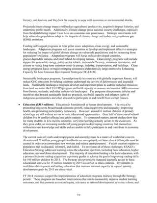 forestry, and tourism, and they lack the capacity to cope with economic or environmental shocks. 
Projected climate change impacts will reduce agricultural productivity, negatively impact fisheries, and 
undermine public health. Additionally, climate change poses national security challenges, especially 
from the destabilizing impact it can have on economies and governance. Strategic investments will 
help vulnerable populations adapt to the impacts of climate change and reduce net greenhouse gas 
(GHG) emissions. 
Funding will support programs in three pillar areas: adaptation, clean energy, and sustainable 
landscapes. Adaptation programs will assist countries to develop and implement effective strategies 
for reducing the impact of global climate change on vulnerable populations and for increasing those 
populations' resilience. Adaptation programs will focus on least-developed countries, 
glacier-dependent nations, and small island developing nations. Clean energy programs will include 
support for renewable energy, policy sector reform, increased efficiency, emissions inventories, and 
actions to reduce long-term emission trends in energy, industry, transportation, and buildings. Clean 
energy programs focus on major emerging economies and potentially large emitters by Enhancing 
Capacity for Low Emission Development Strategies (EC-LEDS). 
Sustainable landscapes programs, focused primarily in countries with globally important forests, will 
reduce GHG emissions by helping countries understand the drivers of deforestation and degraded 
lands. Sustainable landscapes programs develop and implement plans to address reducing emissions 
from land use under the EC-LEDS program and build capacity to measure and monitor GHG emissions 
from forests, wetlands, and other carbon-rich landscapes. The programs also promote policies and 
incentives that reward sustainable land use practices, and build capacity and enhance rights of 
indigenous communities and other stewards to participate in and benefit from carbon finance. 
• Education ($315 million): Education is foundational to human development. It is critical to 
promoting long-term, broad-based economic growth, reducing poverty and inequality, improving 
health, and promoting participatory democracy. However, around 61 million children of primary 
school age are still without access to basic educational opportunities. Over half of these out-of-school 
children live in conflict-affected and crisis contexts. To compound matters, recent studies show that 
for many students in low-income countries, very little learning actually occurs in the classroom. As 
they grow older, an increasing number of young people in developing countries find themselves 
without relevant knowledge and skills and are unable to fully participate in and contribute to economic 
development. 
The current scale of youth underemployment and unemployment is a matter of worldwide concern. 
An estimated 75 million young people worldwide are unemployed, and more than a billion jobs must be 
created in order to accommodate new workers and reduce unemployment. Yet job creation requires a 
population that is educated, informed, and skilled. To overcome all of these challenges, USAID’s 
Education Strategy addresses learning across the education spectrum, including basic education, higher 
education, and workforce development. The majority of education funding is for basic education, with 
a primary focus on reading acquisition in primary grades to achieve the goal of improving reading skills 
for 100 million children by 2015. The Strategy also prioritizes increased equitable access to basic 
educational services for 15 million learners by 2015 in conflict or crisis contexts. Investments in 
workforce development and tertiary education that increase national capacity to support country 
development goals by 2015 are also critical. 
FY 2014 resources support the implementation of education programs midway through the Strategy 
period. These programs are based on interventions that aim to measurably improve student learning 
outcomes, and that promote access and equity, relevance to national development, systemic reform, and 
110 
 