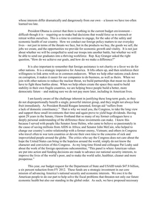 whose interests differ dramatically and dangerously from our own – a lesson we have too often 
learned too late. 
President Obama is correct that there is nothing in the current budget environment – 
difficult though it is – requiring us to make bad decisions that would force us to retrench or 
retreat within ourselves. This is a time to continue to engage, for the sake of the safety and 
economic health of our country. How we conduct our foreign policy matters to our everyday 
lives – not just in terms of the threats we face, but in the products we buy, the goods we sell, the 
jobs we create, and the opportunities we provide for economic growth and vitality. It is not just 
about whether we will be compelled to send our troops into another battle, but whether we will 
be able to send our graduates into a thriving workforce. Rep. Kay Granger asked the right 
question, “How do we achieve our goals, and how do we make a difference?” 
It is also important to remember that foreign assistance is not charity or a favor we do for 
other nations. It is a strategic imperative for America. It lifts others up, and then reinforces their 
willingness to link arms with us in common endeavors. When we help other nations crack down 
on corruption, it makes it easier for our companies to do business, as well as theirs. When we 
join with other nations to reduce the nuclear threat, we build partnerships that mean we do not 
have to fight these battles alone. When we help others create the space they need to build 
stability in their own fragile countries, we are helping brave people build a better, more 
democratic future – and making sure we do not pay more later, including in American lives. 
I am keenly aware of the challenge inherent in justifying these long-term goals, as they 
do not disproportionally benefit a single, powerful interest group, and they might not always bear 
fruit immediately. As President Ronald Reagan lamented, foreign aid “suffers from 
a lack of domestic constituency.” That is why we need you, the Congress, to take the long view 
and support these small investments that time and again prove to yield huge dividends. Having 
spent 29 years in the Senate, I know firsthand that so many of my former colleagues have a 
deeply personal understanding of the difference these investments can make. I know this 
because I served with people like Senator Jesse Helms, who came to believe so passionately in 
the cause of saving millions from AIDS in Africa; and Senator John McCain, who helped to 
change our country’s entire relationship with a former enemy, Vietnam; and others in Congress 
who travel often to war torn countries or devote their own time to the concerns of sick and 
impoverished people around the globe. The critics who say the Congress does not care about the 
hope the United States can bring to the hopeless around the world, simply do not know the 
character and conviction of this Congress. As my long time friend and colleague Pat Leahy said 
about the work of the foreign operations subcommittee, “This panel is where American values 
are put into action and funding decisions are made to advance our national security interests, to 
improve the lives of the world’s poor, and to make the world safer, healthier, cleaner and more 
prosperous.” 
This year, our budget request for the Department of State and USAID totals $47.8 billion, 
a six percent reduction from FY 2012. These funds are a strategic investment in our core 
mission of advancing America’s national security and economic interests. We owe it to the 
American people to do our part to help solve the fiscal problems that threaten not only our future 
economic health but also our standing in the global order. As such, we have proposed necessary 
 