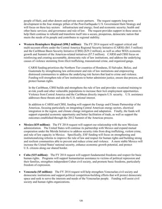 people of Haiti, and other donors and private sector partners. The request supports long-term 
development in the four strategic pillars of the Post-Earthquake U.S. Government Haiti Strategy and 
will focus on these key sectors: infrastructure and energy; food and economic security; health and 
other basic services; and governance and rule of law. The request provides support in these areas to 
help Haiti continue to rebuild and transform itself into a secure, prosperous, democratic nation that 
meets the needs of its people and contributes to regional stability. 
• Western Hemisphere Regional ($98.2 million): The FY 2014 request will support critical and 
multi-account efforts under the Central America Regional Security Initiative (CARSI) ($61.5 million) 
and the Caribbean Basin Security Initiative (CBSI) ($29.2 million), as well as other WHA economic 
growth and Summit of the Americas-related initiatives ($7.5 million). CARSI and CBSI focus on 
reinforcing and creating accountable, democratic rule of law institutions, and address the underlying 
causes of violence stemming from illicit trafficking, transnational crime, and organized gangs. 
CARSI funding prioritizes the Northern Tier countries of Honduras, El Salvador, Belize, and 
Guatemala by strengthening law enforcement and rule of law institutions and empowering 
distressed communities to address the underlying risk factors that lead to crime and violence. 
Funding will strengthen rule of law institutions to better administer justice, ensure due process, and 
protect human rights. 
In the Caribbean, CBSI builds and strengthens the rule of law and provides vocational training to 
at-risk youth and other vulnerable populations to increase their licit employment opportunities. 
Violence from Central America and the Caribbean directly impacts U.S. security. U.S. assistance 
addresses these threats and aids the U.S. national interest. 
In addition to CARSI and CBSI, funding will support the Energy and Climate Partnership of the 
Americas, focusing particularly on integrating Central American energy sectors, electrical 
integration in the region, and climate change mitigation and adaptation. Finally, the funds will 
support expanded economic opportunity and better facilitation of trade, as well as support the 
outcomes established through the 2012 Summit of the Americas process. 
• Mexico ($35 million): The FY 2014 request will support our relationship with the new Mexican 
administration. The United States will continue its partnership with Mexico and expand mutual 
cooperation under the Merida Initiative to address security risks from drug trafficking, violent crime, 
and rule of law capacity in Mexico. Specifically, ESF funding will focus on strengthening and 
institutionalizing reforms to improve the rule of law and respect for human rights and building strong 
and resilient communities able to prevent and reduce crime and violence. A more stable Mexico will 
increase the United States' national security, enhance economic growth potential, and protect 
U.S. citizens along our shared border. 
• Cuba ($15 million): The FY 2014 request will support fundamental freedoms and respect for basic 
human rights. Programs will support humanitarian assistance to victims of political repression and 
their families, strengthen independent Cuban civil society, and promote basic freedoms, particularly 
freedom of expression. 
• Venezuela ($5 million): The FY 2014 request will help strengthen Venezuelan civil society and 
democratic institutions and support political competition-building efforts that will protect democratic 
space and seek to serve the interests and needs of the Venezuelan people. Funding will assist civil 
society and human rights organizations. 
126 
 