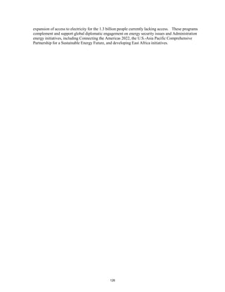 expansion of access to electricity for the 1.3 billion people currently lacking access. These programs 
complement and support global diplomatic engagement on energy security issues and Administration 
energy initiatives, including Connecting the Americas 2022, the U.S.-Asia Pacific Comprehensive 
Partnership for a Sustainable Energy Future, and developing East Africa initiatives. 
128 
 