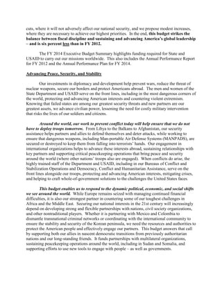 cuts, where it will not adversely affect our national security, and we propose modest increases, 
where they are necessary to achieve our highest priorities. In the end, this budget strikes the 
balance between fiscal discipline and sustaining and advancing America’s global leadership 
– and is six percent less than in FY 2012. 
The FY 2014 Executive Budget Summary highlights funding required for State and 
USAID to carry out our missions worldwide. This also includes the Annual Performance Report 
for FY 2012 and the Annual Performance Plan for FY 2014. 
Advancing Peace, Security, and Stability 
Our investments in diplomacy and development help prevent wars, reduce the threat of 
nuclear weapons, secure our borders and protect Americans abroad. The men and women of the 
State Department and USAID serve on the front lines, including in the most dangerous corners of 
the world, protecting and advancing American interests and countering violent extremism. 
Knowing that failed states are among our greatest security threats and new partners are our 
greatest assets, we advance civilian power, lessening the need for costly military intervention 
that risks the lives of our soldiers and citizens. 
Around the world, our work to prevent conflict today will help ensure that we do not 
have to deploy troops tomorrow. From Libya to the Balkans to Afghanistan, our security 
assistance helps partners and allies to defend themselves and deter attacks, while working to 
ensure that dangerous weapons, including Man-portable Air Defense Systems (MANPADS), are 
secured or destroyed to keep them from falling into terrorists’ hands. Our engagement in 
international organizations helps to advance these interests abroad, sustaining relationships with 
key partners and supporting critical peacekeeping operations that bring peace and security 
around the world (where other nations’ troops also are engaged). When conflicts do arise, the 
highly trained staff of the Department and USAID, including in our Bureaus of Conflict and 
Stabilization Operations and Democracy, Conflict and Humanitarian Assistance, serve on the 
front lines alongside our troops, protecting and advancing American interests, mitigating crises, 
and helping to craft whole-of-government solutions to the challenges the United States faces. 
This budget enables us to respond to the dynamic political, economic, and social shifts 
we see around the world. While Europe remains seized with managing continued financial 
difficulties, it is also our strongest partner in countering some of our toughest challenges in 
Africa and the Middle East. Securing our national interests in the 21st century will increasingly 
depend on developing strong and flexible partnerships with nations, civil society organizations, 
and other nontraditional players. Whether it is partnering with Mexico and Colombia to 
dismantle transnational criminal networks or coordinating with the international community to 
ensure the stability and security of the Korean peninsula, we need the resources and authorities to 
protect the American people and effectively engage our partners. This budget answers that call 
by supporting both our allies in nascent democratic transitions from previously authoritarian 
nations and our long-standing friends. It funds partnerships with multilateral organizations, 
sustaining peacekeeping operations around the world, including in Sudan and Somalia, and 
supporting efforts to use new tools to engage with people – as well as governments. 
 