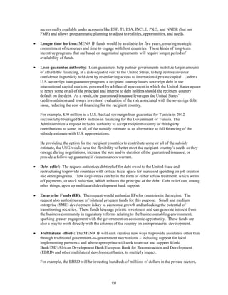 are normally available under accounts like ESF, TI, IDA, INCLE, PKO, and NADR (but not 
FMF) and allows programmatic planning to adjust to realities, opportunities, and needs. 
• Longer time horizon: MENA IF funds would be available for five years, ensuring strategic 
commitment of resources and time to engage with host countries. These kinds of long-term 
incentive programs that are based on negotiated agreements will require longer period of 
availability of funds. 
• Loan guarantee authority: Loan guarantees help partner governments mobilize larger amounts 
of affordable financing, at a risk-adjusted cost to the United States, to help restore investor 
confidence in publicly held debt by re-enforcing access to international private capital. Under a 
U.S. sovereign loan guarantee program, a recipient country issues sovereign debt in the 
international capital markets, governed by a bilateral agreement in which the United States agrees 
to repay some or all of the principal and interest to debt holders should the recipient country 
default on the debt. As a result, the guaranteed issuance leverages the United States’ 
creditworthiness and lowers investors’ evaluation of the risk associated with the sovereign debt 
issue, reducing the cost of financing for the recipient country. 
For example, $30 million in a U.S.-backed sovereign loan guarantee for Tunisia in 2012 
successfully leveraged $485 million in financing for the Government of Tunisia. The 
Administration’s request includes authority to accept recipient country or third-party 
contributions to some, or all, of the subsidy estimate as an alternative to full financing of the 
subsidy estimate with U.S. appropriations. 
By providing the option for the recipient countries to contribute some or all of the subsidy 
estimate, the USG would have the flexibility to better meet the recipient country’s needs as they 
emerge during negotiations, increase the size and/or duration of the guaranteed issuance, or 
provide a follow-up guarantee if circumstances warrant. 
• Debt relief: The request authorizes debt relief for debt owed to the United State and 
restructuring to provide countries with critical fiscal space for increased spending on job creation 
and other programs. Debt forgiveness can be in the form of either a flow treatment, which writes 
off payments, or stock reduction, which reduces the principal of the debt. Debt relief can, among 
other things, open up multilateral development bank support. 
• Enterprise Funds (EF): The request would authorize EFs for countries in the region. The 
request also authorizes use of bilateral program funds for this purpose. Small and medium 
enterprise (SME) development is key to economic growth and unlocking the potential of 
transitioning societies. These funds leverage private investment and can generate interest from 
the business community in regulatory reforms relating to the business enabling environment, 
sparking greater engagement with the government on economic opportunity. These funds are 
also a way to work directly with the citizens of the country on entrepreneurial development. 
• Multilateral efforts: The MENA IF will seek creative new ways to provide assistance other than 
through traditional government-to-government mechanisms – including support for local 
implementing partners - and where appropriate will seek to attract and support World 
Bank/IMF/African Development Bank/European Bank for Reconstruction and Development 
(EBRD) and other multilateral development banks, to multiply impact. 
For example, the EBRD will be investing hundreds of millions of dollars in the private sectors, 
131 
 