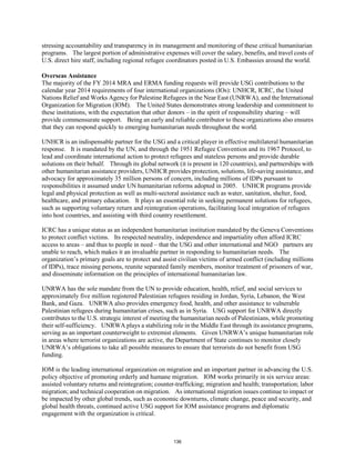 stressing accountability and transparency in its management and monitoring of these critical humanitarian 
programs. The largest portion of administrative expenses will cover the salary, benefits, and travel costs of 
U.S. direct hire staff, including regional refugee coordinators posted in U.S. Embassies around the world. 
Overseas Assistance 
The majority of the FY 2014 MRA and ERMA funding requests will provide USG contributions to the 
calendar year 2014 requirements of four international organizations (IOs): UNHCR, ICRC, the United 
Nations Relief and Works Agency for Palestine Refugees in the Near East (UNRWA), and the International 
Organization for Migration (IOM). The United States demonstrates strong leadership and commitment to 
these institutions, with the expectation that other donors – in the spirit of responsibility sharing – will 
provide commensurate support. Being an early and reliable contributor to these organizations also ensures 
that they can respond quickly to emerging humanitarian needs throughout the world. 
UNHCR is an indispensable partner for the USG and a critical player in effective multilateral humanitarian 
response. It is mandated by the UN, and through the 1951 Refugee Convention and its 1967 Protocol, to 
lead and coordinate international action to protect refugees and stateless persons and provide durable 
solutions on their behalf. Through its global network (it is present in 120 countries), and partnerships with 
other humanitarian assistance providers, UNHCR provides protection, solutions, life-saving assistance, and 
advocacy for approximately 35 million persons of concern, including millions of IDPs pursuant to 
responsibilities it assumed under UN humanitarian reforms adopted in 2005. UNHCR programs provide 
legal and physical protection as well as multi-sectoral assistance such as water, sanitation, shelter, food, 
healthcare, and primary education. It plays an essential role in seeking permanent solutions for refugees, 
such as supporting voluntary return and reintegration operations, facilitating local integration of refugees 
into host countries, and assisting with third country resettlement. 
ICRC has a unique status as an independent humanitarian institution mandated by the Geneva Conventions 
to protect conflict victims. Its respected neutrality, independence and impartiality often afford ICRC 
access to areas – and thus to people in need – that the USG and other international and NGO partners are 
unable to reach, which makes it an invaluable partner in responding to humanitarian needs. The 
organization’s primary goals are to protect and assist civilian victims of armed conflict (including millions 
of IDPs), trace missing persons, reunite separated family members, monitor treatment of prisoners of war, 
and disseminate information on the principles of international humanitarian law. 
UNRWA has the sole mandate from the UN to provide education, health, relief, and social services to 
approximately five million registered Palestinian refugees residing in Jordan, Syria, Lebanon, the West 
Bank, and Gaza. UNRWA also provides emergency food, health, and other assistance to vulnerable 
Palestinian refugees during humanitarian crises, such as in Syria. USG support for UNRWA directly 
contributes to the U.S. strategic interest of meeting the humanitarian needs of Palestinians, while promoting 
their self-sufficiency. UNRWA plays a stabilizing role in the Middle East through its assistance programs, 
serving as an important counterweight to extremist elements. Given UNRWA’s unique humanitarian role 
in areas where terrorist organizations are active, the Department of State continues to monitor closely 
UNRWA’s obligations to take all possible measures to ensure that terrorists do not benefit from USG 
funding. 
IOM is the leading international organization on migration and an important partner in advancing the U.S. 
policy objective of promoting orderly and humane migration. IOM works primarily in six service areas: 
assisted voluntary returns and reintegration; counter-trafficking; migration and health; transportation; labor 
migration; and technical cooperation on migration. As international migration issues continue to impact or 
be impacted by other global trends, such as economic downturns, climate change, peace and security, and 
global health threats, continued active USG support for IOM assistance programs and diplomatic 
engagement with the organization is critical. 
136 
 