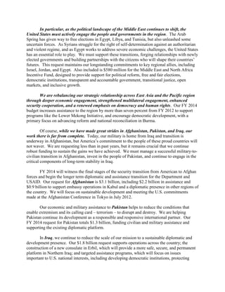 In particular, as the political landscape of the Middle East continues to shift, the 
United States must actively engage the people and governments in the region. The Arab 
Spring has given way to free elections in Egypt, Libya, and Tunisia, but also unleashed some 
uncertain forces. As Syrians struggle for the right of self-determination against an authoritarian 
and violent regime, and as Egypt works to address severe economic challenges, the United States 
has an essential role to play. We must support these transitions, forging relationships with newly 
elected governments and building partnerships with the citizens who will shape their countries’ 
futures. This request maintains our longstanding commitments to key regional allies, including 
Israel, Jordan, and Egypt. Also included is $580 million for the Middle East and North Africa 
Incentive Fund, designed to provide support for political reform, free and fair elections, 
democratic institutions, transparent and accountable government, transitional justice, open 
markets, and inclusive growth. 
We are rebalancing our strategic relationship across East Asia and the Pacific region 
through deeper economic engagement, strengthened multilateral engagement, enhanced 
security cooperation, and a renewed emphasis on democracy and human rights. Our FY 2014 
budget increases assistance to the region by more than seven percent from FY 2012 to support 
programs like the Lower Mekong Initiative, and encourage democratic development, with a 
primary focus on advancing reform and national reconciliation in Burma. 
Of course, while we have made great strides in Afghanistan, Pakistan, and Iraq, our 
work there is far from complete. Today, our military is home from Iraq and transition is 
underway in Afghanistan, but America’s commitment to the people of these proud countries will 
not waver. We are requesting less than in past years, but it remains crucial that we continue 
robust funding to sustain the gains we have achieved. We must manage a successful military-to-civilian 
transition in Afghanistan, invest in the people of Pakistan, and continue to engage in the 
critical components of long-term stability in Iraq. 
FY 2014 will witness the final stages of the security transition from American to Afghan 
forces and begin the longer term diplomatic and assistance transition for the Department and 
USAID. Our request for Afghanistan is $3.1 billion, including $2.2 billion in assistance and 
$0.9 billion to support embassy operations in Kabul and a diplomatic presence in other regions of 
the country. We will focus on sustainable development and meeting the U.S. commitments 
made at the Afghanistan Conference in Tokyo in July 2012. 
Our economic and military assistance to Pakistan helps to reduce the conditions that 
enable extremism and its calling card – terrorism – to disrupt and destroy. We are helping 
Pakistan continue its development as a responsible and responsive international partner. Our 
FY 2014 request for Pakistan totals $1.3 billion, funding civilian and military assistance and 
supporting the existing diplomatic platform. 
In Iraq, we continue to reduce the scale of our mission to a sustainable diplomatic and 
development presence. Our $1.8 billion request supports operations across the country; the 
construction of a new consulate in Erbil, which will provide a more safe, secure, and permanent 
platform in Northern Iraq; and targeted assistance programs, which will focus on issues 
important to U.S. national interests, including developing democratic institutions, protecting 
 