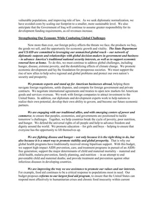 vulnerable populations, and improving rule of law. As we seek diplomatic normalization, we 
have avoided costs by scaling our footprint to a smaller, more sustainable level. We also 
anticipate that the Government of Iraq will continue to assume greater responsibility for its 
development funding requirements, as oil revenues increase. 
Strengthening Our Economy While Combating Global Challenges 
Now more than ever, our foreign policy affects the threats we face, the products we buy, 
the goods we sell, and the opportunity for economic growth and vitality. The State Department 
and USAID are committed to leveraging our unmatched global reach – our network of 
diplomatic outposts and relationships with global decision-makers in government and business 
– to advance America’s traditional national security interests, as well as to support economic 
renewal here at home. To do this, we must continue to address global challenges, including 
hunger, disease, extreme poverty, and the destabilizing effects of climate change. We promote 
economic development and lay the foundation for prosperous societies. We must support the 
rise of new allies to help solve regional and global problems and protect our own nation’s 
security and prosperity. 
We promote exports and stand up for American businesses abroad, helping them 
navigate foreign regulations, settle disputes, and compete for foreign government and private 
contracts. We negotiate international agreements and treaties to open new markets for American 
goods and services overseas. We work with foreign companies to attract investment to the 
United States. In addition, our diplomats and development experts work to help nations to 
realize their own potential, develop their own ability to govern, and become our future economic 
partners. 
We are engaging with our traditional allies, and with emerging centers of power and 
commerce, to ensure that peoples, economies, and governments are positioned to tackle 
tomorrow’s challenges. Together, we help countries break the cycle of poverty, poor nutrition, 
and hunger. We defend the universal rights of all people and help to advance freedom and 
dignity around the world. We promote education – for girls and boys – helping to ensure that 
everyone has the opportunity to lift themselves up. 
We are fighting disease and hunger – not only because it is the right thing to do, but 
also because it is a smart way to promote stability and global prosperity. That is why our 
global health programs have traditionally received strong bipartisan support. With this budget, 
we support high-impact AIDS prevention, care, and treatment programs in pursuit of an AIDS-free 
generation; support the major determinants of child and maternal mortality – maternal and 
child health, malaria prevention, family planning, and nutrition – in an attempt to end 
preventable child and maternal deaths; and provide treatment and prevention against other 
infectious diseases in developing countries. 
We are improving the way we use assistance to promote our values and our interests. 
For example, food aid continues to be a critical response to populations most in need. Our 
budget proposes reforms to our largest food aid program, to ensure that the United States can 
respond most effectively to humanitarian crises and chronic food insecurity within current 
 