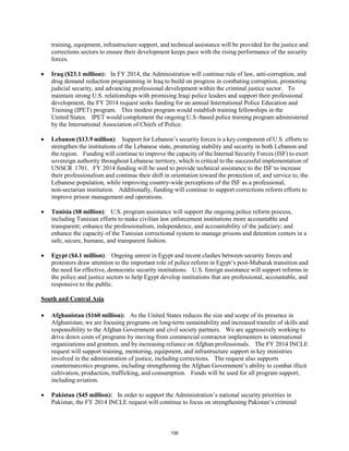training, equipment, infrastructure support, and technical assistance will be provided for the justice and 
corrections sectors to ensure their development keeps pace with the rising performance of the security 
forces. 
• Iraq ($23.1 million): In FY 2014, the Administration will continue rule of law, anti-corruption, and 
drug demand reduction programming in Iraq to build on progress in combating corruption, promoting 
judicial security, and advancing professional development within the criminal justice sector. To 
maintain strong U.S. relationships with promising Iraqi police leaders and support their professional 
development, the FY 2014 request seeks funding for an annual International Police Education and 
Training (IPET) program. This modest program would establish training fellowships in the 
United States. IPET would complement the ongoing U.S.-based police training program administered 
by the International Association of Chiefs of Police. 
• Lebanon ($13.9 million): Support for Lebanon’s security forces is a key component of U.S. efforts to 
strengthen the institutions of the Lebanese state, promoting stability and security in both Lebanon and 
the region. Funding will continue to improve the capacity of the Internal Security Forces (ISF) to exert 
sovereign authority throughout Lebanese territory, which is critical to the successful implementation of 
UNSCR 1701. FY 2014 funding will be used to provide technical assistance to the ISF to increase 
their professionalism and continue their shift in orientation toward the protection of, and service to, the 
Lebanese population, while improving country-wide perceptions of the ISF as a professional, 
non-sectarian institution. Additionally, funding will continue to support corrections reform efforts to 
improve prison management and operations. 
• Tunisia ($8 million): U.S. program assistance will support the ongoing police reform process, 
including Tunisian efforts to make civilian law enforcement institutions more accountable and 
transparent; enhance the professionalism, independence, and accountability of the judiciary; and 
enhance the capacity of the Tunisian correctional system to manage prisons and detention centers in a 
safe, secure, humane, and transparent fashion. 
• Egypt ($4.1 million): Ongoing unrest in Egypt and recent clashes between security forces and 
protestors draw attention to the important role of police reform in Egypt’s post-Mubarak transition and 
the need for effective, democratic security institutions. U.S. foreign assistance will support reforms in 
the police and justice sectors to help Egypt develop institutions that are professional, accountable, and 
responsive to the public. 
South and Central Asia 
• Afghanistan ($160 million): As the United States reduces the size and scope of its presence in 
Afghanistan; we are focusing programs on long-term sustainability and increased transfer of skills and 
responsibility to the Afghan Government and civil society partners. We are aggressively working to 
drive down costs of programs by moving from commercial contractor implementers to international 
organizations and grantees, and by increasing reliance on Afghan professionals. The FY 2014 INCLE 
request will support training, mentoring, equipment, and infrastructure support in key ministries 
involved in the administration of justice, including corrections. The request also supports 
counternarcotics programs, including strengthening the Afghan Government’s ability to combat illicit 
cultivation, production, trafficking, and consumption. Funds will be used for all program support, 
including aviation. 
• Pakistan ($45 million): In order to support the Administration’s national security priorities in 
Pakistan, the FY 2014 INCLE request will continue to focus on strengthening Pakistan’s criminal 
156 
 